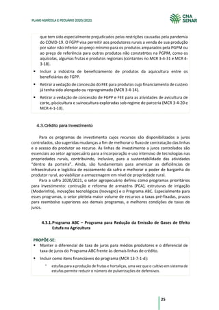 25
PLANO AGRÍCOLA E PECUÁRIO 2020/2021
que tem sido especialmente prejudicados pelas restrições causadas pela pandemia
do COVID-19. O FGPP visa permitir aos produtores rurais a venda de sua produção
por valor não inferior ao preço mínimo para os produtos amparados pela PGPM ou
ao preço de referência para outros produtos não constatntes na PGPM, como os
aquícolas, algumas frutas e produtos regionais (contantes no MCR 3-4-31 e MCR 4-
3-18).
§ Incluir a indústria de beneficiamento de produtos da aquicultura entre os
beneficiários do FGPP.
§ Retirar a vedação de concessão do FEE para produtos cujo financiamento de custeio
já tenha sido alongado ou reprogramado (MCR 3-4-14).
§ Retirar a vedação de concessão de FGPP e FEE para as atividades de avicultura de
corte, piscicultura e suinocultura exploradas sob regime de parceria (MCR 3-4-20 e
MCR 4-1-10).
Crédito para Investimento
Para os programas de investimento cujos recursos são disponibilizados a juros
controlados, são sugeridas mudanças a fim de melhorar o fluxo de contratação das linhas
e o acesso do produtor ao recurso. As linhas de investimento a juros controlados são
essenciais ao setor agropecuário para a incorporação e uso intensivo de tecnologias nas
propriedades rurais, contribuindo, inclusive, para a sustentabilidade das atividades
“dentro da porteira”. Ainda, são fundamentais para amenizar as deficiências de
infraestrutura e logística de escoamento da safra e melhorar o poder de barganha do
produtor rural, ao viabilizar a armazenagem em nível de propriedade rural.
Para a safra 2020/2021, o setor agropecuário definiu como programas prioritários
para investimento: contrução e reforma de armazéns (PCA), estruturas de irrigação
(Moderinfra), inovações tecnológicas (Inovagro) e o Programa ABC. Especialmente para
esses programas, o setor pleiteia maior volume de recursos a taxas pré-fixadas, prazos
para reembolso superiores aos demais programas, e melhores condições de taxas de
juros.
4.3.1.Programa ABC – Programa para Redução da Emissão de Gases de Efeito
Estufa na Agricultura
PROPÕE-SE:
§ Manter o diferencial de taxa de juros para médios produtores e o diferencial de
taxa de juros do Programa ABC frente às demais linhas de crédito.
§ Incluir como itens financiáveis do programa (MCR 13-7-1-d):
° estufas para a produção de frutas e hortaliças, uma vez que o cultivo em sistema de
estufas permite reduzir o número de pulverizações de defensivos.
 