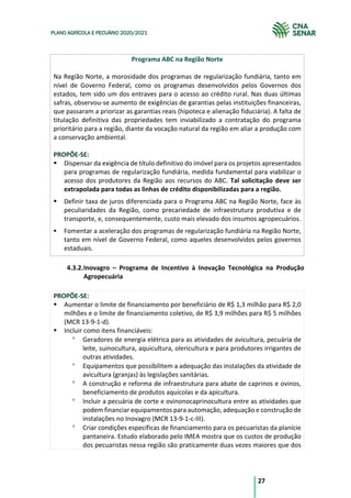 27
PLANO AGRÍCOLA E PECUÁRIO 2020/2021
Programa ABC na Região Norte
Na Região Norte, a morosidade dos programas de regularização fundiária, tanto em
nível de Governo Federal, como os programas desenvolvidos pelos Governos dos
estados, tem sido um dos entraves para o acesso ao crédito rural. Nas duas últimas
safras, observou-se aumento de exigências de garantias pelas instituições financeiras,
que passaram a priorizar as garantias reais (hipoteca e alienação fiduciária). A falta de
titulação definitiva das propriedades tem inviabilizado a contratação do programa
prioritário para a região, diante da vocação natural da região em aliar a produção com
a conservação ambiental.
PROPÕE-SE:
§ Dispensar da exigência de título definitivo do imóvel para os projetos apresentados
para programas de regularização fundiária, medida fundamental para viabilizar o
acesso dos produtores da Região aos recursos do ABC. Tal solicitação deve ser
extrapolada para todas as linhas de crédito disponibilizadas para a região.
§ Definir taxa de juros diferenciada para o Programa ABC na Região Norte, face às
peculiaridades da Região, como precariedade de infraestrutura produtiva e de
transporte, e, consequentemente, custo mais elevado dos insumos agropecuários.
§ Fomentar a aceleração dos programas de regularização fundiária na Região Norte,
tanto em nível de Governo Federal, como aqueles desenvolvidos pelos governos
estaduais.
4.3.2.Inovagro – Programa de Incentivo à Inovação Tecnológica na Produção
Agropecuária
PROPÕE-SE:
§ Aumentar o limite de financiamento por beneficiário de R$ 1,3 milhão para R$ 2,0
milhões e o limite de financiamento coletivo, de R$ 3,9 milhões para R$ 5 milhões
(MCR 13-9-1-d).
§ Incluir como itens financiáveis:
° Geradores de energia elétrica para as atividades de avicultura, pecuária de
leite, suinocultura, aquicultura, olericultura e para produtores irrigantes de
outras atividades.
° Equipamentos que possibilitem a adequação das instalações da atividade de
avicultura (granjas) às legislações sanitárias.
° A construção e reforma de infraestrutura para abate de caprinos e ovinos,
beneficiamento de produtos aquícolas e da apicultura.
° Incluir a pecuária de corte e ovinonocaprinocultura entre as atividades que
podem financiar equipamentos para automação, adequação e construção de
instalações no Inovagro (MCR 13-9-1-c-III).
° Criar condições específicas de financiamento para os pecuaristas da planície
pantaneira. Estudo elaborado pelo IMEA mostra que os custos de produção
dos pecuaristas nessa região são praticamente duas vezes maiores que dos
 