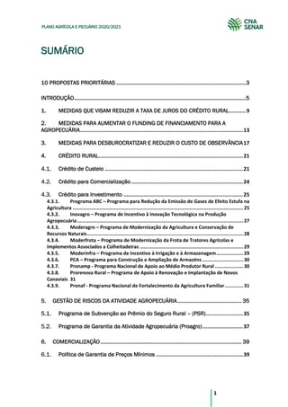 1
PLANO AGRÍCOLA E PECUÁRIO 2020/2021
SUMÁRIO
10 PROPOSTAS PRIORITÁRIAS .........................................................................................3
INTRODUÇÃO......................................................................................................................5
1. MEDIDAS QUE VISAM REDUZIR A TAXA DE JUROS DO CRÉDITO RURAL...........9
2. MEDIDAS PARA AUMENTAR O FUNDING DE FINANCIAMENTO PARA A
AGROPECUÁRIA.........................................................................................................13
3. MEDIDAS PARA DESBUROCRATIZAR E REDUZIR O CUSTO DE OBSERVÂNCIA17
4. CRÉDITO RURAL.............................................................................................21
Crédito de Custeio .........................................................................................21
Crédito para Comercialização ........................................................................24
Crédito para Investimento .............................................................................25
4.3.1. Programa ABC – Programa para Redução da Emissão de Gases de Efeito Estufa na
Agricultura ........................................................................................................................25
4.3.2. Inovagro – Programa de Incentivo à Inovação Tecnológica na Produção
Agropecuária.....................................................................................................................27
4.3.3. Moderagro – Programa de Modernização da Agricultura e Conservação de
Recursos Naturais..............................................................................................................28
4.3.4. Moderfrota – Programa de Modernização da Frota de Tratores Agrícolas e
Implementos Associados a Colheitadeiras .........................................................................29
4.3.5. Moderinfra – Programa de Incentivo à Irrigação e à Armazenagem...................29
4.3.6. PCA – Programa para Construção e Ampliação de Armazéns.............................30
4.3.7. Pronamp - Programa Nacional de Apoio ao Médio Produtor Rural ....................30
4.3.8. Prorenova Rural – Programa de Apoio à Renovação e Implantação de Novos
Canaviais 31
4.3.9. Pronaf - Programa Nacional de Fortalecimento da Agricultura Familiar.............31
5. GESTÃO DE RISCOS DA ATIVIDADE AGROPECUÁRIA............................................ 35
Programa de Subvenção ao Prêmio do Seguro Rural – (PSR)........................35
Programa de Garantia da Atividade Agropecuária (Proagro)..........................37
6. COMERCIALIZAÇÃO................................................................................................. 39
Política de Garantia de Preços Mínimos ........................................................39
 
