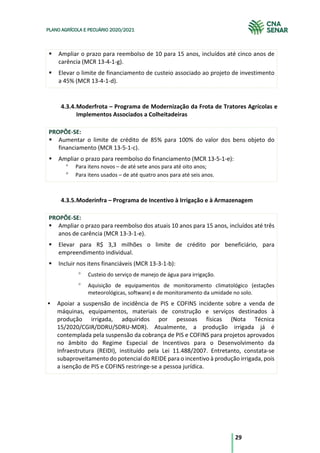 29
PLANO AGRÍCOLA E PECUÁRIO 2020/2021
§ Ampliar o prazo para reembolso de 10 para 15 anos, incluídos até cinco anos de
carência (MCR 13-4-1-g).
§ Elevar o limite de financiamento de custeio associado ao projeto de investimento
a 45% (MCR 13-4-1-d).
4.3.4.Moderfrota – Programa de Modernização da Frota de Tratores Agrícolas e
Implementos Associados a Colheitadeiras
PROPÕE-SE:
§ Aumentar o limite de crédito de 85% para 100% do valor dos bens objeto do
financiamento (MCR 13-5-1-c).
§ Ampliar o prazo para reembolso do financiamento (MCR 13-5-1-e):
° Para itens novos – de até sete anos para até oito anos;
° Para itens usados – de até quatro anos para até seis anos.
4.3.5.Moderinfra – Programa de Incentivo à Irrigação e à Armazenagem
PROPÕE-SE:
§ Ampliar o prazo para reembolso dos atuais 10 anos para 15 anos, incluídos até três
anos de carência (MCR 13-3-1-e).
§ Elevar para R$ 3,3 milhões o limite de crédito por beneficiário, para
empreendimento individual.
§ Incluir nos itens financiáveis (MCR 13-3-1-b):
° Custeio do serviço de manejo de água para irrigação.
° Aquisição de equipamentos de monitoramento climatológico (estações
meteorológicas, software) e de monitoramento da umidade no solo.
§ Apoiar a suspensão de incidência de PIS e COFINS incidente sobre a venda de
máquinas, equipamentos, materiais de construção e serviços destinados à
produção irrigada, adquiridos por pessoas físicas (Nota Técnica
15/2020/CGIR/DDRU/SDRU-MDR). Atualmente, a produção irrigada já é
contemplada pela suspensão da cobrança de PIS e COFINS para projetos aprovados
no âmbito do Regime Especial de Incentivos para o Desenvolvimento da
Infraestrutura (REIDI), instituído pela Lei 11.488/2007. Entretanto, constata-se
subaproveitamento do potencial do REIDE para o incentivo à produção irrigada, pois
a isenção de PIS e COFINS restringe-se a pessoa jurídica.
 