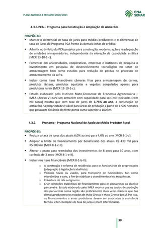 30
PLANO AGRÍCOLA E PECUÁRIO 2020/2021
4.3.6.PCA – Programa para Construção e Ampliação de Armazéns
PROPÕE-SE:
§ Manter o diferencial de taxa de juros para médios produtores e o diferencial de
taxa de juros do Programa PCA frente às demais linhas de crédito.
§ Admitir no âmbito do PCA projetos para construção, modernização e readequação
de unidades armazenadoras, independente da elevação da capacidade estática
(MCR 13-10-1-c).
§ Fomentar em universidades, cooperativas, empresas e institutos de pesquisa o
investimento em pesquisa de desenvolvimento tecnológico no setor de
armazenagem bem como estudos para redução de perdas no processo de
armazenamento da safra.
§ Incluir como itens financiáveis câmaras frias para armazenagem de carnes,
produtos lácteos, produtos aquícolas e vegetais congelados apenas para
produtores rurais (MCR 13-10-1-c).
§ Estudo elaborado pelo Instituto Mato-Grossense de Economia Agropecuária –
IMEA (Anexo V) para um armazém com capacidade para seis mil toneladas (cem
mil sacas) mostra que com taxa de juros de 3,75% ao ano, a construção de
armazéns na propriedade é viável para áreas de produção a partir de 1.500 hectares
que possuam distância do frete ponta curta superior a 100 km.
4.3.7. Pronamp - Programa Nacional de Apoio ao Médio Produtor Rural
PROPÕE-SE:
§ Reduzir a taxa de juros dos atuais 6,0% ao ano para 4,0% ao ano (MCR 8-1-d).
§ Ampliar o limite de financiamento por beneficiário dos atuais R$ 430 mil para
R$ 600 mil (MCR 8-1-c-II).
§ Alterar o prazo para reembolso dos investimentos de 8 anos para 10 anos, com
carência de 3 anos (MCR 8-1-e-II).
§ Incluir nos itens financiáveis (MCR 8-1-b-II):
o A construção e reforma de residências para os funcionários de propriedades
(adequação à legislação trabalhista).
o Veículos novos ou usados, para transporte de funcionários, tais como
microônibus e vans, a fim de viabilizar o atendimento a leis trabalhistas.
o Cobertura de tela antigranizo.
o Criar condições específicas de financiamento para os pecuaristas da planície
pantaneira. Estudo elaborado pelo IMEA mostra que os custos de produção
dos pecuaristas nessa região são praticamente duas vezes maiores que dos
demais produtores nos estados de Mato Grosso e Mato Grosso do Sul. Por isso,
os financiamentos a esses produtores devem ser associados à assistência
técnica, e ter condições de taxa de juros e prazo diferenciadas.
 