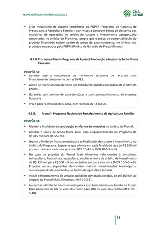 31
PLANO AGRÍCOLA E PECUÁRIO 2020/2021
§ Criar mecanismo de suporte semelhante ao PGPAF (Programa de Garantia de
Preços para a Agricultura Familiar), com vistas a conceder bônus de desconto aos
mutuários de operações de crédito de custeio e investimento agropecuário
contratadas no âmbito do Pronamp, sempre que o preço de comercialização do
produto financiado estiver abaixo do preço de garantiavigente, no âmbito dos
produtos amparados pela PGPM (Política de Garantia de Preço Mínimo).
4.3.8.Prorenova Rural – Programa de Apoio à Renovação e Implantação de Novos
Canaviais
PROPÕE-SE:
§ Garantir que a modalidade de Pró-Renova disponha de recursos para
financiamento diretamente com o BNDES.
§ Limite de financiamento definido por tomador de acordo com análise de crédito do
BNDES.
§ Garantias com penhor de cana-de-acúcar e com acompanhamento de empresa
fiduciária.
§ Prazo para reembolso de 6 anos, com carência de 18 meses.
4.3.9. Pronaf - Programa Nacional de Fortalecimento da Agricultura Familiar
PROPÕE-SE:
§ Manter a finalidade de construção e reforma de moradias no âmbito do Pronaf.
§ Ampliar o limite de renda bruta anual para enquandramento no Programa de
R$ 415 mil para R$ 550 mil.
§ Igualar o limite de financiamento para as finalidades de custeio e investimento no
âmbito do Programa. Sugere-se que o limite em cada finalidade seja de R$ 350 mil
por mutuário em cada ano agrícola (MCR 10-4-2 e MCR 10-5-5-a-III).
§ No caso de projetos do Pronaf Mais Alimentos relacionados à avicultura,
suinocultura, fruticultura, aquicultura, ampliar o limite de crédito de investimento
de R$ 330 mil para R$ 500 mil por mutuário em cada ano safra (MCR 10-5-5-a-II).
Projetos nesses segmentos demandam maiores investimentos tecnológicos,
mesmo quando desenvolvidos no âmbito da agricultura familiar.
§ Incluir o financiamento de veículos utilitários com dupla aptidão, de até 160 CV, ao
amparo do Pronaf Mais Alimentos (MCR 10-5-5).
§ Aumentar o limite de financiamento para a asistência técnica no âmbito do Pronaf
Mais Alimentos de 6% do valor do crédito para 10% do valor do crédito (MCR 10-
5-10).
 