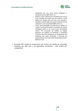 33
PLANO AGRÍCOLA E PECUÁRIO 2020/2021
beneficiário por ano safra, sendo obrigatória a
assistência técnica (MCR 10-8-1-c).
o Ampliar o prazo máximo para reembolso para até 12
anos, incluídos até quatro anos de carência, a qual
poderá ser elevada para até cinco anos, quando a
atividade assistida exigir esse prazo e projeto técnico
comprovar a sua necessidade (MCR 10-8-1-e).
o Inserir como prioridade na concessão de créditos ao
amparo do Pronaf Semiárido a formação de reserva
estratégica hídrica e de reserva para alimentação
animal. “Na concessão de créditos na Região
Nordeste, em especial, no Semiárido, a instituição
financeira deve dar preferência ao atendimento das
propostas que sejam destinadas à formação de
reserva hídrica e de reserva para alimentação animal”
(MCR 10-1-16).
§ Conceder DAP Jurídica às cooperativas que tiverem seu quadro de associados
composto por 50% mais 1 de agricultores pronafianos – DAP jurídica por
unidade/filial.
 