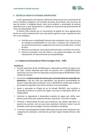 35
PLANO AGRÍCOLA E PECUÁRIO 2020/2021
5. GESTÃO DE RISCOS DA ATIVIDADE AGROPECUÁRIA
O setor agropecuário está exposto a diferentes elementos de risco, provenientes de
fatores climáticos, biológicos e de variações de preços dos produtos, dos insumos e da
taxa de câmbio. A mitigação desses riscos torna evidente a necessidade de políticas
específicas para o setor agropecuário e a adoção de mecanismos de gerenciamento de
riscos nas propriedades rurais.
O Sistema CNA entende que os instrumentos de gestão de riscos agropecuários
devem ser o pilar fundamental de uma nova política agrícola no país. A gestão de riscos
tem como vantagens:
• Contribui para a estabilização financeira dos produtores rurais, pois, em caso
de redução de produtividade em uma safra, o produtor não compromete o
seu patrimônio para fazer o pagamento dos recursos tomados para o custeio
da safra.
• Minimiza a pressão por socorro governamental após a ocorrência do sinistro.
• Permite ao produtor rural não reduzir o seu pacote tecnológico nas safras
subsequentes, em decorrência de sua descapitalização.
Programa de Subvenção ao Prêmio do Seguro Rural – (PSR)
PROPÕE-SE:
§ Garantir orçamento de R$ 1,6 bilhão para a subvenção ao prêmio de seguro rural
em 2021. Estudo elaborado pela CNA, em parceria com o GESER/ESALQ/USP
mostra que com esse valor em subvenção será possível segurar R$ 68 bilhões e 20,2
milhões de hectares.
§ Concretizar a implementação de sistema para concessão direta da subvenção aos
produtores e não por meio das seguradoras. Isso garantirá previsibilidade do
acesso à subvenção pelos produtores rurais e liberdade de escolha pelo produtor
da companhia seguradora que melhor atenda às suas necessidades.
§ Apoiar a aprovação do Projeto de Lei do Senado 185/2017, que transfere a
subvenção econômica ao prêmio do seguro rural para as Operações Oficiais de
Crédito (OOC).
§ Incentivar as seguradoras a desenvolver produtos de seguro por talhão, para
plantio consorciado, para a pecuária de leite, aquicultura, fruticultura irrigada.
§ Fomentar a diferenciação de taxas para produtores que adotam agricultura ou
pecuária de precisão, uma vez que esses produtores oferecem menor risco de
produção, diante das tecnologias e técnicas utilizadas na produção.
§ Fomentar a participação dos Estados e Municípios para que esses constituam seus
programas de subvenção, a exemplo do que fazem alguns Estados (Paraná e São
Paulo).
 