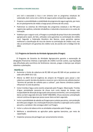 37
PLANO AGRÍCOLA E PECUÁRIO 2020/2021
ano civil e executado à risca e em sintonia com os programas estaduais de
subvenção, bem como com a oferta de seguro pelas companhias seguradoras.
§ Propiciar a previsibilidade e estabilidade do programa de seguro agrícola, por meio
de um planejamento de médio e longo prazo (mínimo de três anos).
§ Padronizar os sistemas de informação dos programas estaduais e do PSR para
registro das apólices, evitando retrabalhos e reduzindo a burocracia e os custos de
transação.
§ Viabilizar que o seguro rural, o Proagro e a proteção de preço futuro de commodity
agropecuária sejam, de fato, utilizados como garantias na contratação do crédito
rural. Segundo a Federação Brasileira dos Bancos, essas garantias apenas
melhoram a classificação de risco do cliente na contratação do crédito rural, mas
não se constituem em garantias de crédito rural, de acordo com o Código Civil de
2002.
Programa de Garantia da Atividade Agropecuária (Proagro)
O Programa de Garantia da Atividade Agropecuária garante a exoneração de
obrigações financeiras relativas a operações de crédito rural de custeio, cuja liquidação
seja dificultada pela ocorrência de fenômenos naturais, pragas e doenças que atinjam
rebanhos e plantações.
PROPÕE-SE:
§ Aumentar o limite de cobertura de R$ 300 mil para R$ 500 mil por produtor em
cada safra (MCR 16-2-12).
§ Alterar no MCR 16-2-14 (vigência do amparo do Proagro): para passar a dar
cobertura a partir da data de plantio e encerrar com o término da colheita (excluir
“término do período de colheita para a cultivar”, pois fatores climáticos podem
influenciar no ciclo da planta).
§ Incluir tromba d´água como evento amparado pelo Proagro. Observação: Tromba
d´água: precipitação excessiva de chuva num curto espaço de tempo, cuja
incapacidade de absorção da água pelo solo provoca enchentes, com consequentes
danos ao bem segurado (Circular SUSEP 308/2005). Chuva excessiva: precipitação
natural contínua de água que possa causar dano ao bem segurado.
§ Incluir a possibilidade de adesão ao Proagro para custeios pecuários, com produção
de milho para silagem. Se a instituição financeira classifica a operação como custeio
pecuário, o produtor não consegue aderir ao Proagro.
§ Incluir a cultura do tabaco entre as atividades amparadas pelo Proagro.
§ Melhorar o atendimento ao agricultor pelos agentes bancários, por meio de
capacitação.
§ Implantar processo de peritagem por sensoriamento remoto.
 
