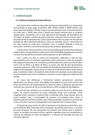 39
PLANO AGRÍCOLA E PECUÁRIO 2020/2021
6. COMERCIALIZAÇÃO
Política de Garantia de Preços Mínimos
Nas últimas safras, embora as Aquisições do Governo Federal (AGF) e os mecanismos
de subvenção ao preço pago ao produtor (PEP, PEPRO, COVPA e PROP) tenham sido
pouco operacionalizados, entende-se que a manutenção de recursos no Orçamento Geral
da União para a PGPM, bem como a fixação dos preços mínimos para os produtos
agropecuários, compatíveis com o custo operacional de produção, são balizadores dos
mercados. Ao adotar a política de preços mínimos, o Governo exerce controle sobre o
preço dos produtos agropecuários, evita a queda drástica de seus preços de mercado em
períodos de oferta abundante (durante a safra, por exemplo), busca a manutenção de
um nível mínimo de renda para o produtor rural, e, também, defende a renda do
consumidor, inibindo o crescimento dos preços dos produtos agropecuários.
O atual cenário macroeconômico, com taxa de câmbio significativamente elevada em
relação à época de aquisição de insumos para a safra 2019/2020, já aponta para aumento
no custo de produção das principais culturas agrícolas na safra 2020/2021.
Para a cultura do café, os custos com fertilizantes, defensivos e mão de obra
permanecerão como os principais responsáveis pelos aumentos no custo de produção.
Nas regiões de cafeicultura de montanha, que demandam alto volume de mão de obra,
como o Sul de Minas e as Matas de Minas, os custos com mão de obra apresentaram
aumentos superiores a 30%. Com as medidas de restrição provocada pela pandemia e as
exigências de adequação, espera-se que os custos com mão de obra sejam ainda maiores
para os próximos meses. A limitação de mão de obra tem ampliado a concorrência pela
força de trabalho, que já tem resultado em aumento no valor pago pela medida de café
colhida.
Os custos com defensivos e fertilizantes também apresentaram aumentos
significativos nos últimos meses. Nas regiões mecanizadas, em que esses insumos são
proporcionalmente mais representativos na matriz de custos, as despesas apresentaram
aumentos que variaram de 7% no Cerrado Mineiro a 20% na região da Alta Mogiana.
No caso da soja, verificou-se um aumento médio no custo de 5% nos últimos doze
meses. Os maiores aumentos de custos verificados foram com inseticidas (12%),
fungicidas (11%), sementes e royalties (6%), e herbicidas (4%). Esses mesmos itens de
custos sinalizam para a continuidade do aumento nos próximos doze meses. A
desvalorização do real frente ao dólar, sem sombra de dúvidas, resultará no aumento dos
custos com esses insumos e no desequilíbrio da relação de troca insumo-produto.
O reajuste do preço mínimo do milho é necessário em função do aumento dos custos
com fertilizantes (6%), inseticidas (12%) e herbicidas. Nos últimos doze meses, o aumento
do custo ultrapassa 5%, com perspectiva de aumento mais intenso para os próximos
meses. As variações de preços mínimos regionais sugeridas levam em consideração os
sistemas de produção, os níveis tecnológicos e a estrutura de formação de preço nos
mercados regionais.
 