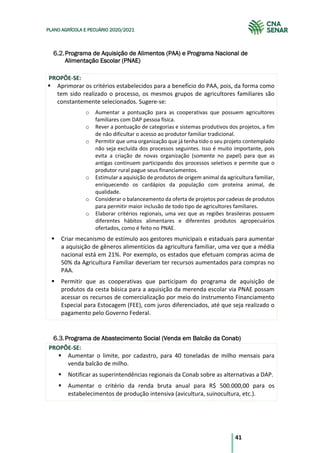 41
PLANO AGRÍCOLA E PECUÁRIO 2020/2021
Programa de Aquisição de Alimentos (PAA) e Programa Nacional de
Alimentação Escolar (PNAE)
PROPÕE-SE:
§ Aprimorar os critérios estabelecidos para a benefício do PAA, pois, da forma como
tem sido realizado o processo, os mesmos grupos de agricultores familiares são
constantemente selecionados. Sugere-se:
o Aumentar a pontuação para as cooperativas que possuem agricultores
familiares com DAP pessoa física.
o Rever a pontuação de categorias e sistemas produtivos dos projetos, a fim
de não dificultar o acesso ao produtor familiar tradicional.
o Permitir que uma organização que já tenha tido o seu projeto contemplado
não seja excluída dos processos seguintes. Isso é muito importante, pois
evita a criação de novas organização (somente no papel) para que as
antigas continuem participando dos processos seletivos e permite que o
produtor rural pague seus financiamentos.
o Estimular a aquisição de produtos de origem animal da agricultura familiar,
enriquecendo os cardápios da população com proteína animal, de
qualidade.
o Considerar o balanceamento da oferta de projetos por cadeias de produtos
para permitir maior inclusão de todo tipo de agricultores familiares.
o Elaborar critérios regionais, uma vez que as regiões brasileiras possuem
diferentes hábitos alimentares e diferentes produtos agropecuários
ofertados, como é feito no PNAE.
§ Criar mecanismo de estímulo aos gestores municipais e estaduais para aumentar
a aquisição de gêneros alimentícios da agricultura familiar, uma vez que a média
nacional está em 21%. Por exemplo, os estados que efetuam compras acima de
50% da Agricultura Familiar deveriam ter recursos aumentados para compras no
PAA.
§ Permitir que as cooperativas que participam do programa de aquisição de
produtos da cesta básica para a aquisição da merenda escolar via PNAE possam
acessar os recursos de comercialização por meio do instrumento Financiamento
Especial para Estocagem (FEE), com juros diferenciados, até que seja realizado o
pagamento pelo Governo Federal.
Programa de Abastecimento Social (Venda em Balcão da Conab)
PROPÕE-SE:
§ Aumentar o limite, por cadastro, para 40 toneladas de milho mensais para
venda balcão de milho.
§ Notificar as superintendências regionais da Conab sobre as alternativas a DAP.
§ Aumentar o critério da renda bruta anual para R$ 500.000,00 para os
estabelecimentos de produção intensiva (avicultura, suinocultura, etc.).
 