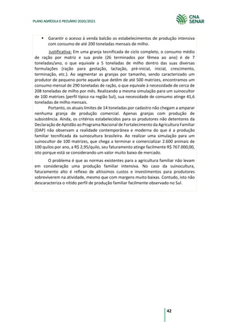 42
PLANO AGRÍCOLA E PECUÁRIO 2020/2021
§ Garantir o acesso à venda balcão os estabelecimentos de produção intensiva
com consumo de até 200 toneladas mensais de milho.
Justificativa: Em uma granja tecnificada de ciclo completo, o consumo médio
de ração por matriz e sua prole (26 terminados por fêmea ao ano) é de 7
toneladas/ano, o que equivale a 5 toneladas de milho dentro das suas diversas
formulações (ração para gestação, lactação, pré-inicial, inicial, crescimento,
terminação, etc.). Ao segmentar as granjas por tamanho, sendo caracterizado um
produtor de pequeno porte aquele que detêm de até 500 matrizes, encontramos um
consumo mensal de 290 toneladas de ração, o que equivale à necessidade de cerca de
208 toneladas de milho por mês. Realizando a mesma simulação para um suinocultor
de 100 matrizes (perfil típico na região Sul), sua necessidade de consumo atinge 41,6
toneladas de milho mensais.
Portanto, os atuais limites de 14 toneladas por cadastro não chegam a amparar
nenhuma granja de produção comercial. Apenas granjas com produção de
subsistência. Ainda, os critérios estabelecidos para os produtores não detentores da
Declaração de Aptidão ao Programa Nacional de Fortalecimento da Agricultura Familiar
(DAP) não observam a realidade contemporânea e moderna do que é a produção
familiar tecnificada da suinocultura brasileira. Ao realizar uma simulação para um
suinocultor de 100 matrizes, que chega a terminar e comercializar 2.600 animais de
100 quilos por ano, a R$ 2,95/quilo, seu faturamento atinge facilmente R$ 767.000,00,
isto porque está se considerando um valor muito baixo de mercado.
O problema é que as normas existentes para a agricultura familiar não levam
em consideração uma produção familiar intensiva. No caso da suinocultura,
faturamento alto é reflexo de altíssimos custos e investimentos para produtores
sobreviverem na atividade, mesmo que com margens muito baixas. Contudo, isto não
descaracteriza o nítido perfil de produção familiar facilmente observado no Sul.
 