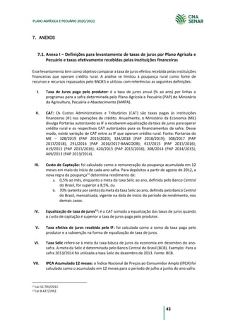 43
PLANO AGRÍCOLA E PECUÁRIO 2020/2021
7. ANEXOS
Anexo I – Definições para levantamento de taxas de juros por Plano Agrícola e
Pecuário e taxas efetivamente recebidas pelas instituições financeiras
Esse levantamento tem como objetivo comparar a taxa de juros efetiva recebida pelas instituições
financeiras que operam crédito rural. A análise se limitou à poupança rural como fonte de
recursos e recursos repassados pelo BNDES e utilizou com referências as seguintes definições:
I. Taxa de Juros paga pelo produtor: é a taxa de juros anual (% ao ano) por linhas e
programas para a safra determinada pelo Plano Agrícola e Pecuário (PAP) do Ministério
da Agricultura, Pecuária e Abastecimento (MAPA).
II. CAT: Os Custos Administrativos e Tributários (CAT) são taxas pagas às instituições
financeiras (IF) nas operações de crédito. Anualmente, o Ministério da Economia (ME)
divulga Portarias autorizando as IF a receberem equalização da taxa de juros para operar
crédito rural e os respectivos CAT autorizados para os financiamentos da safra. Desse
modo, existe variação de CAT entre as IF que operam crédito rural. Fonte: Portarias do
ME – 328/2019 (PAP 2019/2020); 334/2018 (PAP 2018/2019); 308/2017 (PAP
2017/2018); 291/2016 (PAP 2016/2017-BANCOOB); 417/2015 (PAP 2015/2016);
419/2015 (PAP 2015/2016); 420/2015 (PAP 2015/2016); 308/2014 (PAP 2014/2015);
469/2013 (PAP 2013/2014).
III. Custo de Captação: foi calculado como a remuneração da poupança acumulada em 12
meses em maio do início de cada ano-safra. Para depósitos a partir de agosto de 2012, a
nova regra da poupança11
determina rendimento de:
a. 0,5% ao mês, enquanto a meta da taxa Selic ao ano, definida pelo Banco Central
do Brasil, for superior a 8,5%, ou
b. 70% (setenta por cento) da meta da taxa Selic ao ano, definida pelo Banco Central
do Brasil, mensalizada, vigente na data de início do período de rendimento, nos
demais casos.
IV. Equalização de taxa de juros12
: é o CAT somada a equalização das taxas de juros quando
o custo de captação é superior a taxa de juros paga pelo produtor.
V. Taxa efetiva de juros recebida pela IF: foi calculada como a soma da taxa paga pelo
produtor e a subvenção na forma de equalização de taxa de juros.
VI. Taxa Selic refere-se à meta da taxa básica de juros da economia em dezembro do ano-
safra. A meta da Selic é determinada pelo Banco Central do Brasil (BCB). Exemplo: Para a
safra 2013/2014 foi utilizada a taxa Selic de dezembro de 2013. Fonte: BCB.
VII. IPCA Acumulado 12 meses: o Índice Nacional de Preços ao Consumidor Amplo (IPCA) foi
calculado como o acumulado em 12 meses para o período de julho a junho do ano safra.
11 Lei 12.703/2012.
12 Lei 8.427/1992.
 