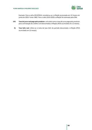 44
PLANO AGRÍCOLA E PECUÁRIO 2020/2021
Exemplo: Para a safra 2013/2014, considerou-se a inflação acumulada em 12 meses em
junho de 2014. Fonte: IBGE. Para a safra 2019-2020 a inflação foi estimada pela CNA.
VIII. Taxa de juros real paga pelo produtor: calculada como a taxa de juros paga pelo produtor
para contratação de crédito rural descontada a inflação (IPCA acumulado em 12 meses).
IX. Taxa Selic real: refere-se à meta da taxa Selic do período descontada a inflação (IPCA
acumulado em 12 meses).
 