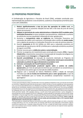 3
PLANO AGRÍCOLA E PECUÁRIO 2020/2021
10 PROPOSTAS PRIORITÁRIAS
A Confederação da Agricultura e Pecuária do Brasil (CNA), entidade constituída para
representação dos produtores rurais brasileiros, sustenta as 10 propostas prioritárias para
o ano-safra 2020/2021:
1. Reduzir significativamente a taxa de juros das operações de crédito rural, em
consonância com as sucessivas reduções da taxa Selic e das taxas de juros de outros
setores da economia1
.
2. Adequar os percentuais de custos administrativos e tributários (CAT) recebidos pelas
instituições financeiras às novas condições macroeconômicas, viabilizando o aumento
do volume de recursos equalizável à disposição do setor agropecuário.
3. Aumentar a transparência sobre as exigências das instituições financeiras nas
concessões de crédito rural e aprimorar a fiscalização sobre a prática de venda casada,
com o objetivo de penalizar as instituições financeiras nos casos de prárticas abusivas.
4. Garantir orçamento de R$ 13,5 bilhões em 2021 para a subvenção econômica em
equalização de taxa de juros e de R$ 1,6 bilhão para a subvenção econômica ao prêmio
do seguro rural (PSR).
5. Priorizar recursos para o crédito de custeio e comercialização.
6. Priorizar os programas de investimento para construção de armazéns (PCA), irrigação
(Moderinfra), investimentos necessários à incorporação de inovações tecnológicas nas
propriedades rurais (Inovagro) e o Programa ABC.
7. Garantir previsibilidade de execução do orçamento destinado ao Programa de
Subvenção ao Prêmio do Seguro Rural (PSR) e implementar sistema para concessão da
subvenção ao prêmio do seguro diretamente ao produtor rural.
8. Estimular contratações do Pronaf Produtivo Orientado.
9. Ajustar a regulamentação prudencial vigente sobre a carteira de crédito
agropecuário, por meio da aplicação de diretrizes que considerem as características e
a importância da carteira agro no mercado de crédito brasileiro.
10. Negociar com a Comissão de Valores Mobiliários (CVM) a edição de instrução
normativa que cria os Fundos de Investimento para o setor agropecuário, o que dá
maior flexibilidade para os fundos de previdência complementar investirem no
agronegócio.2
1 A maior parte do funding do crédito rural oficial são os recursos captados em depósitos à vista, que não são remunerados
ao correntista. A segunda principal fonte de recursos para o crédito rural são os recursos captados por meio da poupança
rural, cuja remuneração (definida pela Lei 12.703/2012) corresponde a Taxa Referencial (0,0% desde 2018) + 70% da meta
da Selic ao ano, mensalizada, enquanto a meta da Selic ao ano for igual ou inferior a 8,5% ao ano. Já os recursos do BNDES,
principal fonte de recursos dos programas de investimento para o setor agropecuário, são captados do Fundo de Amparo
ao Trabalhador (FAT), que, em 2019, representaram 42,6% das fontes de recursos do BNDES (27,4% do Tesouro Nacional,
14,4% patrimônio líquido, 3,9% captações externas, e 11,7% outras fontes governamentais e outras obrigações). A
remuneração dos recursos captados do FAT (Lei 13.483/2017), quando aplicados em operações de financiamento, desde
1°/01/2018, é a Taxa de Longo Prazo (TLP), composta pelo IPCA+taxa de juros prefixada, divulgada no primerio dia útil de
cada mês, e calculada com base na taxa de juros das Notas do Tesouro Nacional Série B (NTN-B). Como o custo de
captação das fontes de financiamento do crédito rural vem caindo, pois são atreladas à Selic e à TLP, é possível reduzir
significativamente a taxa de juros para o crédito rural.
2 Um fundo pode ser composto por diversos instrumentos de crédito, ações de empresas do agro, etc. Assim, o investidor
consegue diversificar o seu risco. Um CRA sozinho, por exemplo, pode não ter prazo adequado ou não atender a alguma
característica específica que o investidor esteja procurando. Por isso, a criação de fundos tende a aumentar a liquidez,
assim como aconteceu com os fundos imobiliários. Além disso, tem o apelo comercial, de criação de fundos específicos
para o agronegócio brasileiro.
 