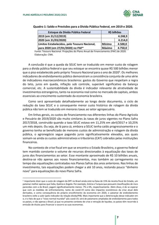 7
PLANO AGRÍCOLA E PECUÁRIO 2020/2021
Quadro 1: Saldo e Previsões para a Dívida Pública Federal, em 2019 e 2020.
A conclusão é que a queda da SELIC tem se traduzido em menor custo de rolagem
para a dívida pública federal e que seu estoque se encontra quase R$ 500 bilhões menor
que o piso estabelecido pelo próprio Tesouro Nacional para o ano de 20205
. Os melhores
indicadores de endividamento público demonstram a consistência conjunta de uma série
de indicadores macroeconômicos brasileiros: gastos do Governo que respeitam a regra
do teto, juros em queda, inflação sob controle, superávit significativo da balança
comercial, etc. A sustentabilidade da dívida é indicador relevante de atratividade de
investimentos estrangeiros, tanto na economia real como no mercado de capitais, ambos
essenciais ao crescimento sustentado da economia brasileira.
Como será apresentado detalhadamente ao longo deste documento, o ciclo de
redução da taxa SELIC e o consequente menor custo histórico de rolagem da dívida
pública não tem se traduzido em menores taxas ao setor agropecuário.
Em linhas gerais, os custos de financiamento nas diferentes linhas do Plano Agrícola
e Pecuário de 2019/2020 são muito similares às taxas de juros vigentes no Plano Safra
2017/2018, construído quando a taxa SELIC estava em 11,25% em abril/2017 e 10,25%
um mês depois. Ou seja, de lá para cá, embora a SELIC tenha caído progressivamente e o
governo tenha se beneficiado de menores custos de administração e rolagem da dívida
pública, o agronegócio segue pagando juros significativamente elevados, aos quais
somam-se ainda os custos administrativos e tributários (CAT) cobrados pelas instituições
financeiras.
No contexto de crise fiscal em que se encontra o Estado Brasileiro, o governo federal
tem mantido constante o volume de recursos direcionados à equalização das taxas de
juros dos financiamentos ao setor. Esse montante aproximado de R$ 10 bilhões anuais,
destina-se não apenas aos novos financiamentos, mas também ao carregamento no
tempo das equalizações contratadas nos Planos Safras dos anos anteriores. Nas linhas de
investimento, tais equalizações podem chegar a até 10 anos, restando pouco “dinheiro
novo” para equalizações do novo Plano Safra.
5 Importante dizer que o custo de rolagem da DPF no Brasil ainda está na faixa de 15% da receita fiscal do Estado, um
patamar melhor apenas que Índia, Quênia e Angola. Por exemplo, Grécia e Turquia que possuem classificações de risco
parecidas com a do Brasil, pagam significativamente menos: 7% e 6%, respectivamente. Além disso, é de se esperar
que com as medidas de enfrentamento, tanto do covid-19 como dos impactos econômicos da crise atual dele
derivados, e como consequência do próprio encolhimento da economia em 2020, o patamar de endividamento
brasileiro volte a subir (pelo indicador da relação dívida/PIB). Mais importante que a deterioração desse indicador em
si, é o fato de que o “novo normal mundial” pós covid-19, será de patamares ampliados de endividamento para todos
os países, e não apenas o Brasil, já que no presente contexto de crise e retração de liquidez, os países têm recorrido à
emissão de títulos para financiar o socorro as suas economias.
Estoque da Dívida Pública Federal
2019 (em 31/12/2019)
2020 (em 31/03/2020) 4.214,0
Mínimo 4.500,0
Máximo 4.750,0
Limites Estabelecidos, pelo Tesouro Nacional,
para 2020 (em 27/01/2020) no PAF*
4.248,9
R$ bilhões
Fonte: Tesouro Nacional. Projeções do Plano Anual de Financiamento (PAF) de 2020.
Elaboração: CNA.
 