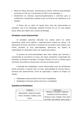 •   Oferta de reforço alimentar, caracterizado por lanche, conforme especificidades
    da Portaria nº 230, de 13 de dezembro de 2007 e suas alterações; e
•   Recebimento de materiais esportivos/suplementares e uniformes para os
    profissionais e beneficiados, podendo se dar na forma de kits específicos ou de
    doações.


        O Núcleo não se refere ao espaço físico onde são desenvolvidas as
atividades, mas à sua composição, podendo funcionar em um ou mais espaços

físicos, desde que estejam sob a mesma coordenação.


Atividades a serem Desenvolvidas


        As    atividades    esportivas   oferecidas    nos    núcleos   devem    ter   caráter
educacional, tendo como objetivo o desenvolvimento integral da criança e do
adolescente, de forma a favorecer a consciência de seu próprio corpo, explorar seus
limites,     aumentar      as   suas   potencialidades,      desenvolver   seu   espírito    de
solidariedade, de cooperação mútua e de respeito pelo coletivo.


        O processo de ensino-aprendizagem deve estar voltado para estimular a
compreensão da convivência em grupo, das regras necessárias à organização das
atividades, da partilha de decisões e emoções, fazendo com que o indivíduo possa
reconhecer seus direitos e deveres para uma boa convivência social.


        A definição das modalidades a serem desenvolvidas junto aos beneficiados
deverá considerar o contexto como um todo: disponibilidade de recursos físicos e
humanos para desenvolvê-las, forma de organização e vigência do Projeto (12
meses).


    •   Modalidades coletivas (oferta mínima de 2 modalidades)
    •   Modalidades Individuais (oferta mínima de 1 modalidade)


Sugestões de Modalidades:


                        Coletivas                                    Individuais
                                                          Atletismo, Canoagem, Capoeira,
             Basquetebol, futebol de campo,
                                                           Ginásticas (rítmica/ artística/
             Futsal, Handebol, Voleibol, entre
                                                      olímpica), lutas, natação, remo, tênis
                           outras.
                                                      de mesa, vela náutica, entre outras.
 