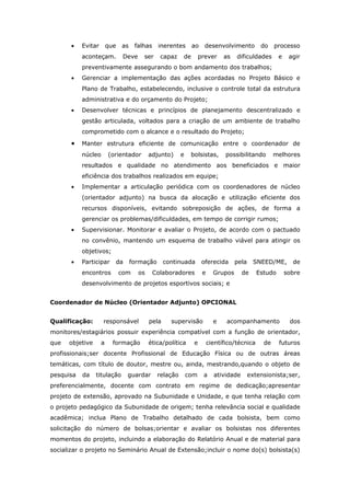 •   Evitar       que   as    falhas    inerentes      ao     desenvolvimento          do    processo
           aconteçam.          Deve    ser     capaz    de        prever     as   dificuldades       e    agir
           preventivamente assegurando o bom andamento dos trabalhos;
       •   Gerenciar a implementação das ações acordadas no Projeto Básico e
           Plano de Trabalho, estabelecendo, inclusive o controle total da estrutura
           administrativa e do orçamento do Projeto;
       •   Desenvolver técnicas e princípios de planejamento descentralizado e
           gestão articulada, voltados para a criação de um ambiente de trabalho
           comprometido com o alcance e o resultado do Projeto;

       •   Manter estrutura eficiente de comunicação entre o coordenador de
           núcleo       (orientador        adjunto)     e    bolsistas,       possibilitando       melhores
           resultados e qualidade no atendimento aos beneficiados e maior
           eficiência dos trabalhos realizados em equipe;
       •   Implementar a articulação periódica com os coordenadores de núcleo
           (orientador adjunto) na busca da alocação e utilização eficiente dos
           recursos disponíveis, evitando sobreposição de ações, de forma a
           gerenciar os problemas/dificuldades, em tempo de corrigir rumos;
       •   Supervisionar. Monitorar e avaliar o Projeto, de acordo com o pactuado
           no convênio, mantendo um esquema de trabalho viável para atingir os
           objetivos;
       •   Participar     da       formação       continuada       oferecida      pela     SNEED/ME,       de
           encontros          com     os     Colaboradores         e     Grupos      de     Estudo       sobre
           desenvolvimento de projetos esportivos sociais; e


Coordenador de Núcleo (Orientador Adjunto) OPCIONAL


Qualificação:       responsável            pela     supervisão           e    acompanhamento              dos
monitores/estagiários possuir experiência compatível com a função de orientador,
que   objetive      a     formação         ética/política     e        científico/técnica     de     futuros
profissionais;ser docente Profissional de Educação Física ou de outras áreas
temáticas, com título de doutor, mestre ou, ainda, mestrando,quando o objeto de
pesquisa   da    titulação      guardar       relação       com    a     atividade       extensionista;ser,
preferencialmente, docente com contrato em regime de dedicação;apresentar
projeto de extensão, aprovado na Subunidade e Unidade, e que tenha relação com
o projeto pedagógico da Subunidade de origem; tenha relevância social e qualidade
acadêmica; inclua Plano de Trabalho detalhado de cada bolsista, bem como
solicitação do número de bolsas;orientar e avaliar os bolsistas nos diferentes
momentos do projeto, incluindo a elaboração do Relatório Anual e de material para
socializar o projeto no Seminário Anual de Extensão;incluir o nome do(s) bolsista(s)
 