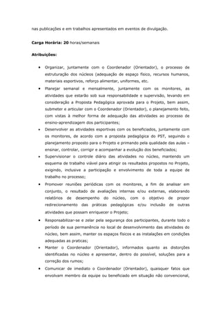 nas publicações e em trabalhos apresentados em eventos de divulgação.


Carga Horária: 20 horas/semanais


Atribuições:


   •   Organizar, juntamente com o Coordenador (Orientador), o processo de
       estruturação dos núcleos (adequação de espaço físico, recursos humanos,
       materiais esportivos, reforço alimentar, uniformes, etc.

   •   Planejar semanal e mensalmente, juntamente com os monitores, as
       atividades que estarão sob sua responsabilidade e supervisão, levando em
       consideração a Proposta Pedagógica aprovada para o Projeto, bem assim,
       submeter e articular com o Coordenador (Orientador), o planejamento feito,
       com vistas à melhor forma de adequação das atividades ao processo de
       ensino-aprendizagem dos participantes;
   •   Desenvolver as atividades esportivas com os beneficiados, juntamente com
       os monitores, de acordo com a proposta pedagógica do PST, seguindo o
       planejamento proposto para o Projeto e primando pela qualidade das aulas –
       ensinar, controlar, corrigir e acompanhar a evolução dos beneficiados;
   •   Supervisionar o controle diário das atividades no núcleo, mantendo um
       esquema de trabalho viável para atingir os resultados propostos no Projeto,
       exigindo, inclusive a participação e envolvimento de toda a equipe de
       trabalho no processo;

   •   Promover reuniões periódicas com os monitores, a fim de analisar em
       conjunto, o resultado de avaliações internas e/ou externas, elaborando
       relatórios   de   desempenho    do   núcleo,   com   o     objetivo   de   propor
       redirecionamento    das   práticas   pedagógicas   e/ou    inclusão   de   outras

       atividades que possam enriquecer o Projeto;

   •   Responsabilizar-se e zelar pela segurança dos participantes, durante todo o
       período de sua permanência no local de desenvolvimento das atividades do
       núcleo, bem assim, manter os espaços físicos e as instalações em condições
       adequadas as praticas;
   •   Manter o Coordenador (Orientador), informados quanto as distorções
       identificadas no núcleo e apresentar, dentro do possível, soluções para a
       correção dos rumos;

   •   Comunicar de imediato o Coordenador (Orientador), quaisquer fatos que
       envolvam membro da equipe ou beneficiado em situação não convencional,
 