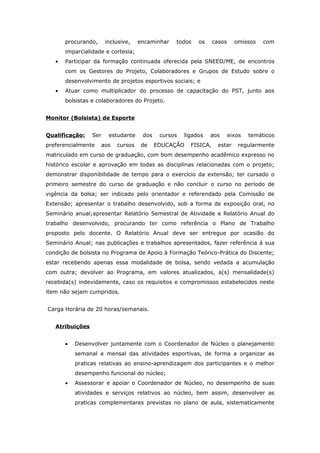 procurando,     inclusive,   encaminhar   todos    os     casos     omissos    com
       imparcialidade e cortesia;
   •   Participar da formação continuada oferecida pela SNEED/ME, de encontros
       com os Gestores do Projeto, Colaboradores e Grupos de Estudo sobre o
       desenvolvimento de projetos esportivos sociais; e
   •   Atuar como multiplicador do processo de capacitação do PST, junto aos
       bolsistas e colaboradores do Projeto.


Monitor (Bolsista) de Esporte


Qualificação:    Ser    estudante    dos    cursos   ligados   aos       eixos   temáticos
preferencialmente    aos   cursos    de    EDUCAÇÃO    FISICA,    estar     regularmente
matriculado em curso de graduação, com bom desempenho acadêmico expresso no
histórico escolar e aprovação em todas as disciplinas relacionadas com o projeto;
demonstrar disponibilidade de tempo para o exercício da extensão; ter cursado o
primeiro semestre do curso de graduação e não concluir o curso no período de
vigência da bolsa; ser indicado pelo orientador e referendado pela Comissão de
Extensão; apresentar o trabalho desenvolvido, sob a forma de exposição oral, no
Seminário anual;apresentar Relatório Semestral de Atividade e Relatório Anual do
trabalho desenvolvido, procurando ter como referência o Plano de Trabalho
proposto pelo docente. O Relatório Anual deve ser entregue por ocasião do
Seminário Anual; nas publicações e trabalhos apresentados, fazer referência à sua
condição de bolsista no Programa de Apoio à Formação Teórico-Prática do Discente;
estar recebendo apenas essa modalidade de bolsa, sendo vedada a acumulação
com outra; devolver ao Programa, em valores atualizados, a(s) mensalidade(s)
recebida(s) indevidamente, caso os requisitos e compromissos estabelecidos neste
item não sejam cumpridos.


Carga Horária de 20 horas/semanais.


   Atribuições


       •   Desenvolver juntamente com o Coordenador de Núcleo o planejamento
           semanal e mensal das atividades esportivas, de forma a organizar as
           praticas relativas ao ensino-aprendizagem dos participantes e o melhor
           desempenho funcional do núcleo;
       •   Assessorar e apoiar o Coordenador de Núcleo, no desempenho de suas
           atividades e serviços relativos ao núcleo, bem assim, desenvolver as
           praticas complementares previstas no plano de aula, sistematicamente
 