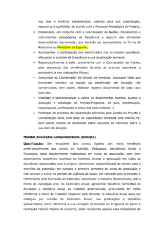 nos dias e horários estabelecidos, zelando pela sua organização,
           segurança e qualidade, de acordo com a Proposta Pedagógica do Projeto;

       •   Estabelecer, em conjunto com o Coordenador de Núcleo, mecanismos e
           instrumentos pedagógicos de freqüência e registro das atividades
           desenvolvidas diariamente, que deverão ser apresentados na forma de
           Relatórios ao Ministério do Esporte;
       •   Acompanhar a participação dos beneficiados nas atividades esportivas,
           efetuando o controle de freqüência e sua atualização semanal;
       •   Responsabilizar-se e zelar, juntamente com o Coordenador de Núcleo,
           pela segurança dos beneficiados durante as praticas esportivas e
           permanência nas instalações físicas;
       •   Comunicar ao Coordenador de Núcleo, de imediato, quaisquer fatos que
           envolvam      membro      da    equipe   ou    beneficiado       em   situação   não
           convencional, bem assim, elaborar registro documental de cada caso
           ocorrido;
       •   Viabilizar e operacionalizar a coleta de depoimentos escritos, quanto a
           execução e satisfação do Projeto/Programa, de pais, beneficiados,
           responsáveis, professores e entes das comunidades; e
       •   Participar do processo de capacitação oferecido pela Gestão do Projeto e
           Coordenação local, com base na Capacitação oferecida pela SNEED/ME,
           bem assim, manter-se atualizado sobre assuntos de interesse sobre a
           sua área de atuação.


Monitor Atividades Complementares (Bolsista)

Qualificação:    Ser     estudante        dos   cursos    ligados     aos    eixos    temáticos
preferencialmente      aos   cursos de      Nutrição,    Pedagogia,    Assistência    Social   e
Psicologia, estar regularmente matriculado em curso de graduação, com bom
desempenho acadêmico expresso no histórico escolar e aprovação em todas as
disciplinas relacionadas com o projeto; demonstrar disponibilidade de tempo para o
exercício da extensão; ter cursado o primeiro semestre do curso de graduação e
não concluir o curso no período de vigência da bolsa; ser indicado pelo orientador e
referendado pela Comissão de Extensão; apresentar o trabalho desenvolvido, sob a
forma de exposição oral, no Seminário anual; apresentar Relatório Semestral de
Atividade e Relatório Anual do trabalho desenvolvido, procurando ter como
referência o Plano de Trabalho proposto pelo docente. O Relatório Anual deve ser
entregue   por   ocasião     do   Seminário      Anual;    nas   publicações      e   trabalhos
apresentados, fazer referência à sua condição de bolsista no Programa de Apoio à
Formação Teórico-Prática do Discente; estar recebendo apenas essa modalidade de
 