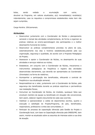 bolsa,        sendo         vedada           a       acumulação         com           outra;
devolver ao Programa, em valores atualizados, a(s) mensalidade(s) recebida(s)
indevidamente, caso os requisitos e compromissos estabelecidos neste item não
sejam cumpridos.


Carga Horária: 20h/semanais.


Atribuições:
   •     Desenvolver juntamente com o Coordenador de Núcleo o planejamento
         semanal e mensal das atividades complementares, de forma a organizar as
         praticas relativas ao ensino-aprendizagem dos participantes e o melhor
         desempenho funcional do núcleo;
   •     Desenvolver as práticas complementares previstas no plano de aula,
         sistematicamente nos dias e horários estabelecidos,zelando pela sua
         organização, segurança e qualidade, de acordo com a Proposta Pedagógica
         do Projeto;
   •     Assessorar e apoiar o Coordenador de Núcleo, no desempenho de suas
         atividades e serviços relativos ao núcleo;

   •     Estabelecer, em conjunto com o Coordenador de Núcleo, mecanismos e
         instrumentos      pedagógicos       de    freqüência   e    registro   das     atividades
         desenvolvidas diariamente, que deverão ser apresentados ao Coordenador
         (Orientador) na forma de relatórios;
   •     Acompanhar a participação dos beneficiados, efetuando o controle de
         freqüência e sua atualização semanal;
   •     Responsabilizar-se e zelar, juntamente com o Coordenador de Núcleo, pela
         segurança dos beneficiados durante as praticas esportivas e permanência
         nas instalações físicas;
   •     Comunicar ao Coordenador de Núcleo, de imediato, quaisquer fatos que
         envolvam membro da equipe ou beneficiado em situação não convencional,
         bem assim, elaborar registro documental de cada caso ocorrido;
   •     Viabilizar e operacionalizar a coleta de depoimentos escritos, quanto a
         execução      e   satisfação   do       Projeto/Programa,    de   pais,   beneficiados,
         responsáveis, professores e entes das comunidades; e
   •     Participar do processo de capacitação oferecido pela Gestão do Projeto e
         Coordenação local, com base na Capacitação oferecida pela SNEED/ME, bem
         assim, manter-se atualizado sobre os assuntos de interesse sobre a sua área
         de atuação.
 