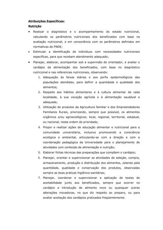 Atribuições Específicas:
Nutrição

•   Realizar   o   diagnóstico   e   o   acompanhamento       do   estado   nutricional,
    calculando os parâmetros nutricionais dos beneficiados com base na
    avaliação nutricional, e em consonância com os parâmetros definidos em
    normativas do FNDE;
•   Estimular a identificação de indivíduos com necessidades nutricionais
    específicas, para que recebam atendimento adequado;

•   Planejar, elaborar, acompanhar sob a supervisão do orientador, e avaliar o
    cardápio da alimentação dos beneficiados, com base no diagnóstico
    nutricional e nas referencias nutricionais, observando:
       1. Adequação às faixas etárias e aos perfis epidemiológicos das
           populações atendidas, para definir a quantidade e qualidade dos
           alimentos;
       2. Respeito aos hábitos alimentares e à cultura alimentar de cada
           localidade, à sua vocação agrícola e à alimentação saudável e
           adequada;
       3. Utilização de produtos da Agricultura familiar e dos Empreendedores
           Familiares Rurais, priorizando, sempre que possível, os alimentos
           orgânicos e/ou agroecológicos; local, regional, territorial, estadual,
           ou nacional, nesta ordem de prioridade;
       4. Propor e realizar ações de educação alimentar e nutricional para a
           comunidade       universitária,    inclusive   promovendo    a   consciência
           ecológica e ambiental, articulando-se com a direção e com a
           coordenação pedagógica da Universidade para o planejamento de
           atividades com conteúdo de alimentação e nutrição;
       5. Elaborar fichas técnicas das preparações que compõem o cardápio;
       6. Planejar, orientar e supervisionar as atividades de seleção, compra,
           armazenamento, produção e distribuição dos alimentos, zelando pela
           quantidade, qualidade e conservação dos produtos, observadas
           sempre as boas praticas higiênico-sanitárias;
       7. Planejar, coordenar e supervisionar a aplicação de testes de
           aceitabilidade    junto   aos     beneficiados,   sempre   que   ocorrer   no
           cardápio a introdução de alimento novo ou quaisquer outras
           alterações inovadoras, no que diz respeito ao preparo, ou para
           avaliar aceitação dos cardápios praticados freqüentemente.
 