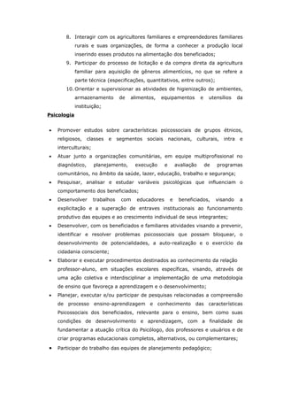8. Interagir com os agricultores familiares e empreendedores familiares
             rurais e suas organizações, de forma a conhecer a produção local
             inserindo esses produtos na alimentação dos beneficiados;
       9. Participar do processo de licitação e da compra direta da agricultura
             familiar para aquisição de gêneros alimentícios, no que se refere a
             parte técnica (especificações, quantitativos, entre outros);
       10. Orientar e supervisionar as atividades de higienização de ambientes,
             armazenamento        de   alimentos,   equipamentos             e    utensílios     da
             instituição;
Psicologia


•   Promover estudos sobre características psicossociais de grupos étnicos,
    religiosos,    classes   e    segmentos   sociais       nacionais,      culturais,   intra    e
    interculturais;
•   Atuar junto a organizações comunitárias, em equipe multiprofissional no
    diagnóstico,      planejamento,      execução       e       avaliação        de   programas
    comunitários, no âmbito da saúde, lazer, educação, trabalho e segurança;
•   Pesquisar, analisar e estudar variáveis psicológicas que influenciam o
    comportamento dos beneficiados;
•   Desenvolver       trabalhos    com   educadores         e    beneficiados,        visando     a
    explicitação e a superação de entraves institucionais ao funcionamento
    produtivo das equipes e ao crescimento individual de seus integrantes;
•   Desenvolver, com os beneficiados e familiares atividades visando a prevenir,
    identificar e resolver problemas psicossociais que possam bloquear, o
    desenvolvimento de potencialidades, a auto-realização e o exercício da
    cidadania consciente;
•   Elaborar e executar procedimentos destinados ao conhecimento da relação
    professor-aluno, em situações escolares específicas, visando, através de
    uma ação coletiva e interdisciplinar a implementação de uma metodologia
    de ensino que favoreça a aprendizagem e o desenvolvimento;
•   Planejar, executar e/ou participar de pesquisas relacionadas a compreensão
    de processo ensino-aprendizagem e conhecimento                       das      características
    Psicossociais dos beneficiados, relevante para o ensino, bem como suas
    condições de desenvolvimento e aprendizagem, com a finalidade de
    fundamentar a atuação crítica do Psicólogo, dos professores e usuários e de
    criar programas educacionais completos, alternativos, ou complementares;

•   Participar do trabalho das equipes de planejamento pedagógico;
 