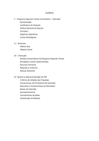 SUMÁRIO


I – Programa Segundo Tempo Universitário – Extensão
       Apresentação
       Justificativa da Proposta
       Política Nacional do Esporte
       Princípios
       Objetivos Específicos
       Linhas Estratégicas


II – Diretrizes
       Público Alvo
       Objetivo Geral


III – Execução
       Núcleos Universitários do Programa Segundo Tempo
       Atividades a serem desenvolvidas
       Recursos Humanos
       Materiais e Uniforme
       Reforço Alimentar


IV- Quanto a Operacionalização do PST
       Critérios de Seleção das Propostas
       Compromisso da Pró-Reitoria de Extensão
       Requisitos e Compromissos do Orientador
       Bolsas de Extensão
       Acompanhamento
       Cancelamento da Bolsa
       Substituição do Bolsista
 