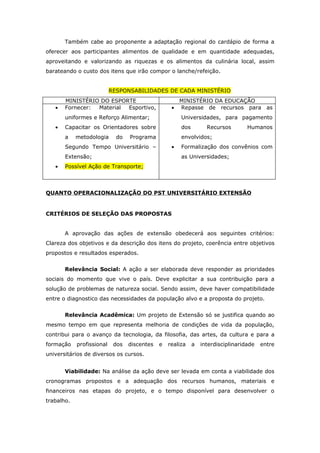 Também cabe ao proponente a adaptação regional do cardápio de forma a
oferecer aos participantes alimentos de qualidade e em quantidade adequadas,
aproveitando e valorizando as riquezas e os alimentos da culinária local, assim
barateando o custo dos itens que irão compor o lanche/refeição.


                           RESPONSABILIDADES DE CADA MINISTÉRIO
       MINISTÉRIO DO ESPORTE                           MINISTÉRIO DA EDUCAÇÃO
   •   Fornecer: Material Esportivo,               •   Repasse de recursos para as
       uniformes e Reforço Alimentar;                  Universidades, para pagamento
   •   Capacitar os Orientadores sobre                 dos         Recursos        Humanos
       a    metodologia      do   Programa             envolvidos;
       Segundo Tempo Universitário –               •   Formalização dos convênios com
       Extensão;                                       as Universidades;
   •   Possível Ação de Transporte;



QUANTO OPERACIONALIZAÇÃO DO PST UNIVERSITÁRIO EXTENSÃO


CRITÉRIOS DE SELEÇÃO DAS PROPOSTAS


       A aprovação das ações de extensão obedecerá aos seguintes critérios:
Clareza dos objetivos e da descrição dos itens do projeto, coerência entre objetivos
propostos e resultados esperados.


       Relevância Social: A ação a ser elaborada deve responder as prioridades
sociais do momento que vive o país. Deve explicitar a sua contribuição para a
solução de problemas de natureza social. Sendo assim, deve haver compatibilidade
entre o diagnostico das necessidades da população alvo e a proposta do projeto.


       Relevância Acadêmica: Um projeto de Extensão só se justifica quando ao
mesmo tempo em que representa melhoria de condições de vida da população,
contribui para o avanço da tecnologia, da filosofia, das artes, da cultura e para a
formação    profissional    dos   discentes   e   realiza    a   interdisciplinaridade   entre
universitários de diversos os cursos.


       Viabilidade: Na análise da ação deve ser levada em conta a viabilidade dos
cronogramas propostos e a adequação dos recursos humanos, materiais e
financeiros nas etapas do projeto, e o tempo disponível para desenvolver o
trabalho.
 