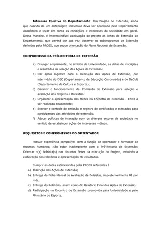 Interesse Coletivo do Departamento: Um Projeto de Extensão, ainda
que nascido de um anteprojeto individual deva ser apreciado pelo Departamento
Acadêmico e levar em conta as condições e interesses da sociedade em geral.
Dessa maneira, é imprescindível adequação do projeto as linhas de Extensão do
Departamento, que deverá por sua vez observar os subprogramas de Extensão
definidos pela PROEX, que segue orientação do Plano Nacional de Extensão.


COMPROMISSO DA PRÓ-REITORIA DE EXTENSÃO


      a) Divulgar amplamente, no âmbito da Universidade, as datas de inscrições
          e resultados da seleção das Ações de Extensão;
      b) Dar apoio logístico para a execução das Ações de Extensão, por
          intermédio do DEC (Departamento de Educação Continuada) e do DeCult
          (Departamento de Cultura e Esporte);
      c) Garantir o funcionamento da Comissão de Extensão para seleção e
          avaliação dos Projetos e Bolsistas;
      d) Organizar a apresentação das Ações no Encontro de Extensão – ENEX a
          ser realizado anualmente;
      e) Exercer o controle de emissão e registro de certificados e atestados para
          participantes das atividades de extensão;
      f) Adotar políticas de interação com os diversos setores da sociedade no
          sentido de estabelecer ações de interesses mútuos.


REQUISITOS E COMPROMISSOS DO ORIENTADOR


      Possuir experiência compatível com a função de orientador e formador de
recursos humanos; Não estar inadimplente com a Pró-Reitoria de Extensão;
Orientar o(s) bolsista(s) nas distintas fases da execução do Projeto, incluindo a
elaboração dos relatórios e apresentação de resultados.


      Cumprir as datas estabelecidas pela PROEX referentes à:
   a) Inscrição das Ações de Extensão;
   b) Entrega da Ficha Mensal de Avaliação de Bolsistas, impreterivelmente 01 por
       mês;
   c) Entrega do Relatório, assim como do Relatório Final das Ações de Extensão;
   d) Participação no Encontro de Extensão promovida pela Universidade e pelo
       Ministério do Esporte;
 