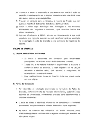 e) Comunicar a PROEX a inadimplência dos Bolsistas em relação à ação de
       extensão, o desligamento por problemas pessoais ou por colação de grau
       para que os mesmos sejam substituídos;
   f) Preparar em conjunto com os Bolsistas, o resumo do Projeto para ser
       publicado nos ANAIS do Encontro de Extensão da Universidade;
   g) Incluir      o     nome     do(s)   Bolsista(s)    nas    publicações     e    nos   trabalhos
       apresentados em Congressos e Seminários, cujos resultados tiveram sua
       efetiva participação;
   h) Informar oficialmente a PROEX, através do Departamento a que está
       vinculado, caso necessite ausentar-se, qual o professor será seu substituto
       na coordenação da ação de Extensão e pela assinatura da freqüência do
       bolsista.


BOLSAS DE EXTENSÃO


a) Origem dos Recursos Financeiros


            •     As     bolsas    a   estudantes       são    concedidas     pela     Universidade
                  participantes, sob a forma de cota à Pró-Reitoria de Extensão.

            •     A cada ano, a Pró-Reitoria de Extensão disponibilizará e divulgará o
                  número de Bolsas de Extensão. O valor proposto é de R$ 360,00
                  (trezentos e sessenta reais), com recursos já assegurados no
                  orçamento da Universidade Federal.
            •     Para recebimento das bolsas, os discentes terão que possuir conta
                  corrente própria.


b) Forma de Concessão


   •   Por intermédio de solicitação discriminada no formulário de Ações de
       Extensão, preferencialmente de natureza interdisciplinar, elaborado pelos
       docentes da Universidade, devidamente aprovado pelos departamentos e
       unidades acadêmicas;


   •   O total de bolsas é distribuído levando-se em consideração a demanda
       apresentada, a disponibilidade de bolsas e a relevância social do projeto;


   •   As       bolsas   de   Extensão     são   concedidas      aos   alunos       indicados   pelos
       orientadores (professor - coordenador da Ação de Extensão) no momento da
       inscrição do projeto;
 