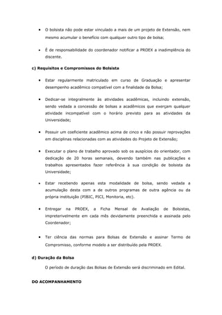 •   O bolsista não pode estar vinculado a mais de um projeto de Extensão, nem

       mesmo acumular o benefício com qualquer outro tipo de bolsa;


   •   É de responsabilidade do coordenador notificar a PROEX a inadimplência do
       discente.


c) Requisitos e Compromissos do Bolsista


   •   Estar regularmente matriculado em curso de Graduação e apresentar
       desempenho acadêmico compatível com a finalidade da Bolsa;


   •   Dedicar-se integralmente às atividades acadêmicas, incluindo extensão,
       sendo vedada a concessão de bolsas a acadêmicos que exerçam qualquer
       atividade incompatível com o horário previsto para as atividades da
       Universidade;


   •   Possuir um coeficiente acadêmico acima de cinco e não possuir reprovações
       em disciplinas relacionadas com as atividades do Projeto de Extensão;


   •   Executar o plano de trabalho aprovado sob os auspícios do orientador, com
       dedicação de 20 horas semanais, devendo também nas publicações e
       trabalhos apresentados fazer referência à sua condição de bolsista da
       Universidade;


   •   Estar recebendo apenas esta modalidade de bolsa, sendo vedada a
       acumulação desta com a de outros programas de outra agência ou da
       própria instituição (PIBIC, PICI, Monitoria, etc).


   •   Entregar    na   PROEX,    a   Ficha   Mensal   de   Avaliação   de   Bolsistas,
       impreterivelmente em cada mês devidamente preenchida e assinada pelo
       Coordenador;


   •   Ter ciência das normas para Bolsas de Extensão e assinar Termo de

       Compromisso, conforme modelo a ser distribuído pela PROEX.


d) Duração da Bolsa

       O período de duração das Bolsas de Extensão será discriminado em Edital.


DO ACOMPANHAMENTO
 