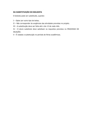 DA SUBSTITUIÇÃO DO BOLSISTA

O bolsista pode ser substituído, quando:


I – Optar por outro tipo de bolsa;
II – Não corresponder às exigências das atividades previstas no projeto.
III - A substituição deve ser feita até o dia 15 de cada mês.
IV - O aluno substituto deve satisfazer os requisitos previstos no PROCESSO DE
SELEÇÃO.
V - É vedada a substituição no período de férias acadêmicas.
 