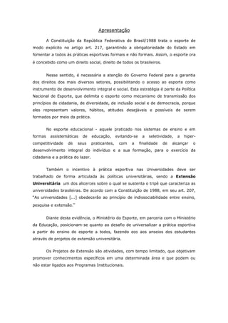 Apresentação

         A Constituição da República Federativa do Brasil/1988 trata o esporte de
modo explícito no artigo art. 217, garantindo a obrigatoriedade do Estado em
fomentar a todos às práticas esportivas formais e não formais. Assim, o esporte ora

é concebido como um direito social, direito de todos os brasileiros.


         Nesse sentido, é necessária a atenção do Governo Federal para a garantia
dos direitos dos mais diversos setores, possibilitando o acesso ao esporte como
instrumento de desenvolvimento integral e social. Esta estratégia é parte da Política
Nacional de Esporte, que delimita o esporte como mecanismo de transmissão dos
princípios de cidadania, de diversidade, de inclusão social e de democracia, porque
eles representam valores, hábitos, atitudes desejáveis e possíveis de serem
formados por meio da prática.


         No esporte educacional - aquele praticado nos sistemas de ensino e em
formas     assistemáticas   de    educação,      evitando-se    a   seletividade,   a   hiper-
competitividade     de   seus     praticantes,    com    a     finalidade   de   alcançar   o
desenvolvimento integral do indivíduo e a sua formação, para o exercício da
cidadania e a prática do lazer.


         Também o incentivo à prática esportiva nas Universidades deve ser
trabalhado de forma articulada às políticas universitárias, sendo a Extensão
Universitária um dos alicerces sobre o qual se sustenta o tripé que caracteriza as
universidades brasileiras. De acordo com a Constituição de 1988, em seu art. 207,
“As universidades [...] obedecerão ao princípio de indissociabilidade entre ensino,

pesquisa e extensão.”


         Diante desta evidência, o Ministério do Esporte, em parceria com o Ministério
da Educação, posicionam-se quanto ao desafio de universalizar a prática esportiva
a partir do ensino do esporte a todos, fazendo eco aos anseios dos estudantes
através de projetos de extensão universitária.


         Os Projetos de Extensão são atividades, com tempo limitado, que objetivam
promover conhecimentos específicos em uma determinada área e que podem ou
não estar ligados aos Programas Institucionais.
 