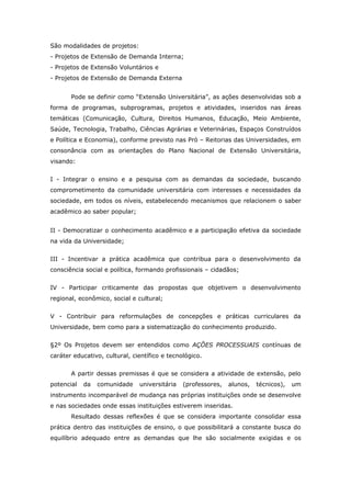 São modalidades de projetos:
- Projetos de Extensão de Demanda Interna;
- Projetos de Extensão Voluntários e
- Projetos de Extensão de Demanda Externa


       Pode se definir como “Extensão Universitária”, as ações desenvolvidas sob a
forma de programas, subprogramas, projetos e atividades, inseridos nas áreas
temáticas (Comunicação, Cultura, Direitos Humanos, Educação, Meio Ambiente,
Saúde, Tecnologia, Trabalho, Ciências Agrárias e Veterinárias, Espaços Construídos
e Política e Economia), conforme previsto nas Pró – Reitorias das Universidades, em
consonância com as orientações do Plano Nacional de Extensão Universitária,
visando:


I - Integrar o ensino e a pesquisa com as demandas da sociedade, buscando
comprometimento da comunidade universitária com interesses e necessidades da
sociedade, em todos os níveis, estabelecendo mecanismos que relacionem o saber
acadêmico ao saber popular;


II - Democratizar o conhecimento acadêmico e a participação efetiva da sociedade
na vida da Universidade;


III - Incentivar a prática acadêmica que contribua para o desenvolvimento da
consciência social e política, formando profissionais – cidadãos;


IV - Participar criticamente das propostas que objetivem o desenvolvimento
regional, econômico, social e cultural;


V - Contribuir para reformulações de concepções e práticas curriculares da
Universidade, bem como para a sistematização do conhecimento produzido.


§2º Os Projetos devem ser entendidos como AÇÕES PROCESSUAIS contínuas de
caráter educativo, cultural, científico e tecnológico.


       A partir dessas premissas é que se considera a atividade de extensão, pelo
potencial   da   comunidade    universitária   (professores,   alunos,   técnicos),   um
instrumento incomparável de mudança nas próprias instituições onde se desenvolve
e nas sociedades onde essas instituições estiverem inseridas.
       Resultado dessas reflexões é que se considera importante consolidar essa
prática dentro das instituições de ensino, o que possibilitará a constante busca do
equilíbrio adequado entre as demandas que lhe são socialmente exigidas e os
 