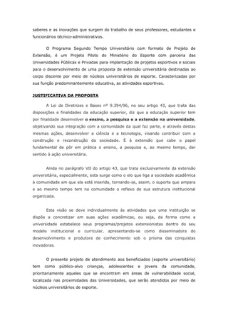 saberes e as inovações que surgem do trabalho de seus professores, estudantes e
funcionários técnico-administrativos.


       O Programa Segundo Tempo Universitário com formato de Projeto de
Extensão, é um Projeto Piloto do Ministério do Esporte com parceria das
Universidades Públicas e Privadas para implantação de projetos esportivos e sociais
para o desenvolvimento de uma proposta de extensão universitária destinadas ao
corpo discente por meio de núcleos universitários de esporte. Caracterizadas por
sua função predominantemente educativa, as atividades esportivas.


JUSTIFICATIVA DA PROPOSTA

       A Lei de Diretrizes e Bases nº 9.394/96, no seu artigo 43, que trata das
disposições e finalidades da educação superior, diz que a educação superior tem
por finalidade desenvolver o ensino, a pesquisa e a extensão na universidade,
objetivando sua integração com a comunidade da qual faz parte, e através destas
mesmas ações, desenvolver a ciência e a tecnologia, visando contribuir com a
construção e reconstrução da sociedade. É à extensão que cabe o papel
fundamental de pôr em prática o ensino, a pesquisa e, ao mesmo tempo, dar
sentido à ação universitária.


       Ainda no parágrafo VII do artigo 43, que trata exclusivamente da extensão
universitária, especialmente, esta surge como o elo que liga a sociedade acadêmica
à comunidade em que ela está inserida, tornando-se, assim, o suporte que ampara
e ao mesmo tempo tem na comunidade o reflexo de sua estrutura institucional
organizada.


       Esta visão se deve individualmente às atividades que uma instituição se
dispõe a concretizar em suas ações acadêmicas, ou seja, da forma como a
universidade estabelece seus programas/projetos extensionistas dentro do seu
modelo   institucional   e   curricular,   apresentando-se    como     disseminadora   do
desenvolvimento e produtora de conhecimento sob o prisma das conquistas
inovadoras.


       O presente projeto de atendimento aos beneficiados (esporte universitário)
tem   como    público-alvo    crianças,    adolescentes   e   jovens    da   comunidade,
prioritariamente aqueles que se encontram em áreas de vulnerabilidade social,
localizada nas proximidades das Universidades, que serão atendidos por meio de
núcleos universitários de esporte.
 
