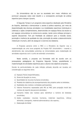 Os Universitários são os que na sociedade tem maior influência em
promover pesquisas sobre este desafio e a conseqüente promoção da prática
esportiva para crianças e jovens.


        O Segundo Tempo é um programa sócio-esportivo idealizado pelo Ministério
do Esporte, destinado a democratizar o acesso à prática esportiva, por meio da
disponibilização das diversas atividades e as modalidades esportivas (individuais e
coletivas) e ações complementares, desenvolvidas em espaços físicos da escola ou
em espaços comunitários no contra-turno escolar, tendo como enfoque principal o
esporte educacional. Tem por finalidade de colaborar para a inclusão social,
promoção e melhoria da qualidade de vida, promoção da saúde e desenvolvimento
intelectual e humano, além de assegurar o exercício da cidadania.


        A Proposta parceria entre o MEC e o Ministério do Esporte visa a
implementação de uma nova proposta do Projeto PST Universitário – visando o
atendimento das comunidades próximas as Universidades para implantação de
atividades esportivas com o cunho de extensão universitária.


        Neste   sentido,   a   proposta   ora   formatada   está   de   acordo    com    os
pressupostos    pedagógicos     do   Programa     Segundo    Tempo,     possibilitando    a
implementação de atividades esportivas para o alcance dos objetivos propostos.

Devido às particularidades de cada método utilizado deverão ser levados em
consideração os seguintes itens:


   a) Espaços Físicos disponibilizados;
   b) Áreas de Atuação ou eixos;
   c) Quantidade de recursos humanos envolvidos;
   d) Modelos de relatórios de acompanhamento dos projetos pelos os bolsistas;
   e) Realidades dos núcleos e entidades participantes;
   f) Valores financeiros repassados pelo ME ao MEC para projeção inicial dos
        núcleos de esporte educacional atendidos;
   g) Tamanho médio dos núcleos para identificar o número de bolsistas
        envolvidos;
   h) Ações     custeadas:     recursos   humanos,     materiais    esportivos,    reforço
        alimentar, transporte, material administrativo e de reparos;
   i)   Elaboração do Edital
 