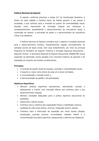 Política Nacional do Esporte

       O esporte, conforme preconiza o artigo 217 da Constituição Brasileira, é
direito de cada cidadão e constitui dever do Estado garantir o seu acesso à
sociedade, o que contribui para a reversão do quadro de vulnerabilidade social,
atuando      como      instrumento    de     formação     integral    dos     indivíduos       e,
conseqüentemente, possibilitando o desenvolvimento da convivência social, a
construção de valores, a promoção da saúde e o aprimoramento da consciência
crítica e da cidadania.


       A Política Nacional do Esporte considera que o esporte é condição essencial
para o desenvolvimento humano, freqüentemente negado, principalmente, às
camadas sociais de baixa renda. Com esse entendimento, por meio do principal
Programa do Ministério do Esporte “Vivência e Iniciação Esportiva Educacional –
Segundo Tempo”. A Secretaria Nacional de Esporte Educacional (SNEED/ME) busca
responder às demandas sociais geradas num momento histórico de garantia e de

ampliação do conjunto dos direitos constitucionais.


Princípios
   •   A reversão do quadro atual de injustiça, exclusão e vulnerabilidade social;
   •   O esporte e o lazer como direito de cada um e dever do Estado;
   •   A universalização e inclusão social; e
   •   A democratização da gestão e da participação.


Objetivos Específicos
   •   Oferecer     práticas    esportivas      educacionais,     estimulando     crianças     e
       adolescentes a manter uma interação efetiva que contribua para o seu
       desenvolvimento integral;
   •   Oferecer condições adequadas para a prática esportiva educacional de
       qualidade;
   •   Desenvolver valores sociais;
   •   Contribuir para a melhoria das capacidades físicas e habilidades motoras,
       qualidade de vida (auto-estima, convívio, integração social e saúde);

   •   Contribuir para a diminuição da exposição aos riscos sociais (drogas,
       prostituição,      gravidez   precoce,    criminalidade,    trabalho     infantil   e   a
       conscientização da prática esportiva, assegurando o exercício da cidadania).
 