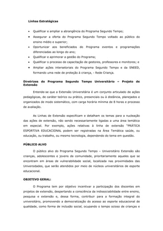 Linhas Estratégicas


   •   Qualificar e ampliar a abrangência do Programa Segundo Tempo;

   •   Assegurar a oferta do Programa Segundo Tempo voltado ao público do
       ensino médio e superior;
   •   Oportunizar    aos   beneficiados   do   Programa   eventos   e   programações
       diferenciadas ao longo do ano;
   •   Qualificar e aprimorar a gestão do Programa;
   •   Qualificar o processo de capacitação de gestores, professores e monitores; e

   •   Ampliar ações intersetoriais do Programa Segundo Tempo e da SNEED,
       formando uma rede de proteção à criança, - Rede Criança.


Diretrizes     do   Programa Segundo        Tempo    Universitário   –    Projeto   de
Extensão

       Entende-se que a Extensão Universitária é um conjunto articulado de ações
pedagógicas, de caráter teórico ou prático, presenciais ou à distância, planejados e
organizados de modo sistemático, com carga horária mínima de 8 horas e processo
de avaliação.


       As Linhas de Extensão especificam e detalham os temas para a nucleação
das ações de extensão, não sendo necessariamente ligadas a uma área temática
em especial. Por exemplo, ações relativas à linha de extensão “PRÁTICA
ESPORTIVA EDUCACIONAL podem ser registradas na Área Temática saúde, ou
educação, ou trabalho, ou mesmo tecnologia, dependendo do tema em questão.


PÚBLICO ALVO

       O público alvo do Programa Segundo Tempo – Universitário Extensão são
crianças, adolescentes e jovens da comunidade, prioritariamente aqueles que se
encontram em áreas de vulnerabilidade social, localizada nas proximidades das
Universidades, que serão atendidos por meio de núcleos universitários de esporte
educacional.


OBJETIVO GERAL:

       O Programa tem por objetivo incentivar a participação dos discentes em
projetos de extensão, despertando a consciência da indissociabilidade entre ensino,
pesquisa e extensão e, dessa forma, contribuir para a formação integral do
universitário, promovendo a democratização do acesso ao esporte educacional de
qualidade, como forma de inclusão social, ocupando o tempo ocioso de crianças e
 