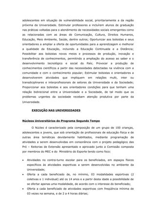 adolescentes em situação de vulnerabilidade social, prioritariamente a da região
próxima da Universidade. Estimular professores a incluírem alunos de graduação
nas práticas voltadas para o atendimento de necessidades sociais emergentes como
as relacionadas com as áreas de Comunicação, Cultura, Direitos Humanos,
Educação, Meio Ambiente, Saúde, dentre outros; Oportunizar aos bolsistas e seus
orientadores a ampliar a oferta de oportunidades para a aprendizagem e melhorar
a qualidade da Educação, incluindo a Educação Continuada e a Distância;
Possibilitar aos bolsistas novos meios e processos de produção, inovação e
transferência de conhecimentos, permitindo a ampliação do acesso ao saber e o
desenvolvimento      tecnológico    e    social   do   País;   Provocar   a   produção     de
conhecimentos científicos a partir das necessidades detectadas na vivência com a
comunidade e com o conhecimento popular; Estimular bolsistas e orientadores a
desenvolverem       atividades     que   impliquem      em     relações   multi,   inter   ou
transdiciplinares e interprofissionais de setores da Universidade e da Sociedade;
Proporcionar aos bolsistas e aos orientadores condições para que tenham uma
relação bidirecional entre a Universidade e a Sociedade, de tal modo que os
problemas urgentes da sociedade recebam atenção produtiva por parte da

Universidade.


         EXECUÇÃO NAS UNIVERSIDADES



Núcleos Universitários do Programa Segundo Tempo

         O Núcleo é caracterizado pela composição de um grupo de 100 crianças,
adolescentes e jovens, que sob orientação de profissionais de educação física e de
outras    área   temáticas   devidamente      habilitados,     mediante   programação      de
atividades a serem desenvolvidas em consonância com o projeto pedagógico das
Pró – Reitorias de Extensão apresentado e aprovado junto a Comissão composta
por membros do MEC e do Ministério do Esporte tendo como foco:


•   Atividades no contra-turno escolar para os beneficiados, em espaços físicos
    específicos às atividades esportivas a serem desenvolvidas no ambiente da
    Universidade;
•   Oferta a cada beneficiado de, no mínimo, 03 modalidades esportivas (2
    coletivas e 1 individual) até os 14 anos e a partir desta idade a possibilidade de
    se ofertar apenas uma modalidade, de acordo com o interesse do beneficiado;
•   Oferta a cada beneficiado de atividades esportivas com freqüência mínima de
    03 vezes na semana, e de 2 a 4 horas diárias;
 