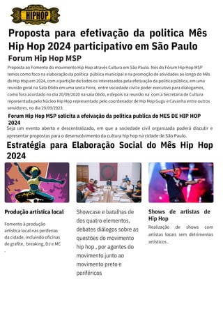 Proposta para efetivação da politica Mês
Hip Hop 2024 participativo em São Paulo
Proposta ao Fomento do movimento Hip Hop através Cultura em São Paulo. Nós do Fórum Hip Hop MSP
temos como foco na elaboração da política pública municipal e na promoção de atividades ao longo do Mês
do Hip Hop em 2024, com a partição de todos os interessados pela efetivação da politica pública, em uma
reunião geral na Sala Olido em uma sexta Feira, entre sociedade civil e poder executivo para dialogamos,
como fora acordado no dia 20/09/2020 na sala Olido, e depois na reunião na com a Secretaria de Cultura
representada pelo Núcleo Hip Hop representado pelo coordenador de Hip Hop Gugu e Cavanha entre outros
servidores, no dia 29/09/2023.
Forum Hip Hop MSP
Forum Hip Hop MSP solicita a efeivação da politica publica do MES DE HIP HOP
2024
Seja um evento aberto e descentralizado, em que a sociedade civil organizada poderá discutir e
apresentar propostas para o desenvolvimento da cultura hip hop na cidade de São Paulo.
Produção artística local Showcase e batalhas de
dos quatro elementos,
debates diálogos sobre as
questões do movimento
hip hop , por agentes do
movimento junto ao
movimento preto e
periféricos
Shows de artistas de
Hip Hop
Fomento à produção
artística local nas periferias
da cidade, incluindo oficinas
de grafite, breaking, DJ e MC
.
Realização de shows com
artistas locais sem detrimentos
artísticos .
Estratégia para Elaboração Social do Mês Hip Hop
2024
 