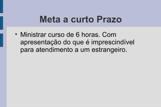 Meta a curto Prazo Ministrar curso de 6 horas. Com apresentação do que é imprescindível para atendimento a um estrangeiro. 