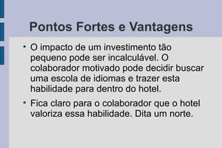 Pontos Fortes e Vantagens O impacto de um investimento tão pequeno pode ser incalculável. O colaborador motivado pode decidir buscar uma escola de idiomas e trazer esta habilidade para dentro do hotel. Fica claro para o colaborador que o hotel valoriza essa habilidade. Dita um norte. 