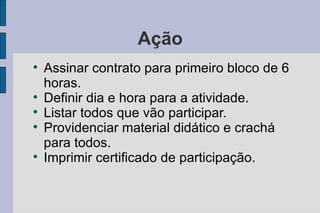 Ação Assinar contrato para primeiro bloco de 6 horas. Definir dia e hora para a atividade. Listar todos que vão participar. Providenciar material didático e crachá para todos. Imprimir certificado de participação. 