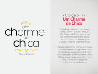 Opção 1

Um Charme
de Chica
Fugindo de palavras comuns como
“Bela” “Bonita” “Chique” “Beauty”,
Um Charme de Chica é um nome
que se diferencia de outros salões,
sendo que um dos motivos seria
o uso de um termo espanhol “chica”.
As palavras Charme e Chica combinam
de maneira que soam agradavelmente.
O trabalho de evidenciar a Ch é trazer
uma mensagem inconsciente de Chanel.
Os traços com arabesco e a logo com
linha fina deixam a logo mais
sofisticada e mais feminina.

 