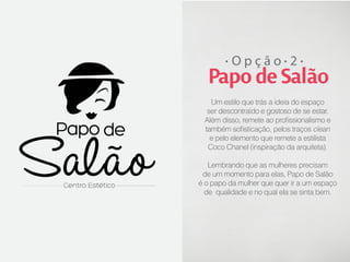 Opção 2

Papo de Salão
Um estilo que trás a ideia do espaço
ser descontraído e gostoso de se estar.
Além disso, remete ao profissionalismo e
também sofisticação, pelos traços clean
e pelo elemento que remete a estilista
Coco Chanel (inspiração da arquiteta).
Lembrando que as mulheres precisam
de um momento para elas, Papo de Salão
é o papo da mulher que quer ir a um espaço
de qualidade e no qual ela se sinta bem.

 