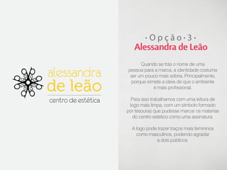 Opção 3

Alessandra de Leão
Quando se trás o nome de uma
pessoa para a marca, a identidade costuma
ser um pouco mais sóbria. Principalmente,
porque remete a ideia de que o ambiente
é mais profissional.
Para isso trabalhamos com uma leitura de
logo mais limpa, com um símbolo formado
por tesouras que pudesse marcar os materias
do centro estético como uma assinatura.
A logo pode trazer traços mais femininos
como masculinos, podendo agradar
a dois públicos.

 