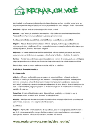 continuidade e melhoramento do condomínio. Caso não exista nenhum interdito, buscar junto aos
órgãos competentes a legalização do local ou a proposta de uma nova área para aquela comunidade.
Requisito – O grupo deve ser orientado por uma equipe jurídica.
Cuidado – Toda resolução deverá ser documentada e não será aceito nenhum compromisso ou
“troca de favores” para manutenção da área, se esta apresentar risco.
1.4. Levantamento das expectativas, potencialidades e necessidades da comunidade
Objetivo – Através desse levantamento será definido o projeto, materiais que serão utilizados,
sistema construtivo, criação das oficinas e produção de componentes e tecnologias, abordagem com
os órgãos públicos, escolas e moradores em geral.
Requisito – Os lideres devem fazer o levantamento com o maior número possível de moradores,
documentar e criar dinâmicas de grupo para estabelecer prioridades e estratégias de trabalho.
Cuidado – Atender a expectativas e necessidades do maior número de pessoas, evitando privilégios e
negociações que atendam à interesse de pessoas ou grupos que não façam parte da comunidade.
Depois dessa etapa, os grupos podem se organizar e iniciar os trabalhos:
2.Seleção de Grupos de moradores
2.1. Capacitação
Objetivo – Oferecer noções básicas de reciclagem de sustentabilidade e educação ambiental,
resíduos da construção para confecção dos materiais e tecnologias desenvolvidas, horta e jardim;
sistemas construtivos utilizando diversas técnicas e materiais sustentáveis (locais, recicláveis e
reciclados), banheiro seco, energia limpa e captação e reuso de água. A partir desse primeiro contato
com a sustentabilidade, os grupos poderão se dividir em subgrupos de acordo com os interesses e
aptidões de cada um.
Requisitos – O material didático devera ser disponibilizado para todos os moradores que se
interessarem; todas as etapas serão avaliadas através de oficinas.
Cuidado – Não focar em teoria e abordagens que não tenham nenhuma relação com o cotidiano da
comunidade, para que o curso e a proposta não esvaziem.
2.2. Oficinas
Objetivo – Aprofundar os temas do Curso de capacitação, para os novos grupos que se formaram a
partir de interesses e aptidões comuns. Os lideres devem iniciar negociações com parcerias para
captação dos materiais e maquinário que serão utilizados nas oficinas.
2

www.recriarcomvoce.com.br/blog_recriar/

 