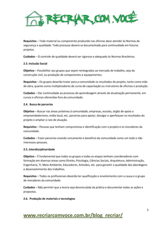 Requisitos – Todo material ou componente produzido nas oficinas deve atender às Normas de
segurança e qualidade. Todo processo deverá se documentado para continuidade em futuros
projetos.
Cuidados – O controle de qualidade deverá ser rigoroso e adequado às Normas Brasileiras.
2.3. Inclusão Social
Objetivo – Possibilitar aos grupos que sejam reintegrados ao mercado de trabalho, seja da
construção civil, ou produção de componentes e equipamentos.
Requisitos – Os grupos deverão trazer para a comunidade os resultados do projeto, tanto como mão
de obra, quanto como multiplicadores do curso de capacitação ou instrutores de oficinas e produção.
Cuidados – Dar continuidade ao processo de aprendizagem através de atualização permanente, em
cursos e oficinas oferecidas fora da comunidade.
2.4. Busca de parcerias
Objetivo – Buscar nas áreas próximas á comunidade, empresas, escolas, órgão de apoio a
empreendedorismo, mídia local, etc. parcerias para apoiar, divulgar e aperfeiçoar os resultados do
projeto e ampliar o raio de atuação.
Requisitos – Pessoas que tenham compromisso e identificação com o projeto e os moradores da
comunidade.
Cuidados – Fazer parcerias visando unicamente o beneficio da comunidade como um todo e não
interesses pessoais.
2.5. Interdisciplinaridade
Objetivo – É fundamental que todos os grupos e todas as etapas tenham coordenadores com
formação em diversas áreas como Direito, Psicologia, Ciências Sociais, Arquitetura, Administração,
Engenharia, TI, Meio Ambiente, Educadores, Artesãos, etc. para garantir a qualidade das abordagens
e desenvolvimento dos trabalhos.
Requisitos – Todos os profissionais deverão ter qualificação e envolvimento com a causa e o grupo
de moradores da comunidade.
Cuidados – Não permitir que a teoria seja desvinculada da prática e documentar todas as ações e
propostas.
2.6. Produção de materiais e tecnologias

3

www.recriarcomvoce.com.br/blog_recriar/

 