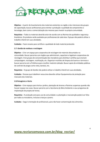 Objetivo – A partir do levantamento dos materiais existentes na região e dos interesses dos grupos
de capacitação, buscar profissionais para orientar a produção e qualidade de componentes e
tecnologia, bem como a comercialização dos mesmos para investir na própria comunidade.
Requisitos – Todos os materiais deverão estar de acordo com as Normas de qualidade e segurança
brasileiras. Os produtos serão avaliados por profissionais de cada área. O grupo não poderá utilizar o
trabalho infantil em suas atividades.
Cuidados – Fazer ensaios para certificar a qualidade de todo material produzido.
2.7. Gestão de resíduos e reciclagem
Objetivo – Criar um espaço para cooperativa de reciclagem de materiais descartados na
comunidade. Buscar parcerias com órgãos que administram, capacitam e legalizam cooperativas de
reciclagem. Criar grupos de conscientização dos moradores para distribuir cartilhas que ensinam
compostagem, reciclagem, reutilização, etc. Organizar mutirões de limpeza de bueiros e terrenos e
buscar parceria com a Prefeitura para recolher material coletado. Buscar apoio de entidades públicas
de controle de pragas como ratos, baratas, etc.
Requisitos – O grupo de Gestão não poderá utilizar o trabalho infantil em suas atividades.
Cuidados - Pessoas que trabalhem nessa área deverão utilizar Equipamentos de proteção para
manuseio dos materiais.
2.8.Paisagismo e Horta
Objetivo – Criar espaços para horta e jardins, plantação de árvores e floreiras suspensas quando não
houver espaço nas casas. Buscar parceria com a Secretaria do Meio Ambiente e seus programas de
implantação de projeto de hortas.
Requisitos – A produção será para uso da comunidade e a plantação e manutenção poderá ser feita
por todos os moradores, inclusive crianças e jovens.
Cuidados – Seguir orientação de profissionais, para não haver contaminação dos alimentos.

4

www.recriarcomvoce.com.br/blog_recriar/

 