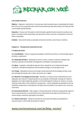 2.10. Gestão Financeira
Objetivo – Organizar e administrar os recursos que serão necessários para a implantação do Projeto,
bem como os recursos gerados pelo comércio dos produtos gerados pelo projeto, de modo que toda
a comunidade seja beneficiada.
Requisitos – Pessoas com formação em administração e gestão financeira deverão coordenar esse
grupo e moradores serão responsáveis por apresentar contas e priorizar a transparência e ética em
todas as operações.
Cuidados – Documentar todas as operações através de contratos, notas fiscais e relatórios.

Categoria 3. - Planejamento Sustentável da obra
3. Projeto que prevê:
3.1. Acessibilidade – Todos os espaços de passagem e banheiros permitem a movimentação segura
de idosos e cadeirantes.
3.2. Adequação Climática - Adequação ao local e ao clima, visando o combate à radiação solar
excessiva, à grande luminosidade e privilegiando a ventilação e iluminação natural.
3.3. Águas – Captação e utilização de água de chuva, redução do uso e tratamento de águas
residuárias, utilização de dispositivos economizadores de água, reuso de águas cinzas.
3.4. Energia – Redução do consumo de energia e desenvolvimento de tecnologias de baixo custo,
para utilização de energia solar e eólica, de acordo com a região.
3.5. Materiais e Tecnologias de Construção - Identificar os materiais locais ambientalmente mais
adequados que reduzam o impacto gerado na sua produção e distribuição, emprego de madeira e
agregados com origem legalizada, geração e correta destinação de resíduos no canteiro e reuso de
materiais, desenvolver novos materiais e componentes - melhor integração da avaliação do ciclo de
vida (ACV); proporcionar a interação dos moradores da comunidade e seus saberes com o processo
construtivo.
3.6. Saneamento eficiente – Sobre esgoto, é interessante prever tratamento adequado de esgoto no
local e, quando possível, o uso de banheiro seco. Desenvolver fossa séptica mais eficiente e, ao
mesmo tempo, acessível às populações mais pobres.
3.7. Sistema construtivo - Adoção de sistemas de construção otimizados que possibilitem a
autoconstrução e a diminuição de perdas de material.
5

www.recriarcomvoce.com.br/blog_recriar/

 