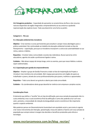 3.8. Paisagismo produtivo – Capacidade de aproveitar as características da flora e dos recursos
naturais disponíveis da região integrando o empreendimento ao seu entorno e ajudando
napreservação das espécies locais. Toda casa deverá ter uma horta ou jardim.

Categoria 4. - Pós uso
4.1. Educação ambiental dos moradores
Objetivo – Criar eventos e cursos permanentes para atualizar e propor novas abordagens para a
prática sustentável. Dar continuidade ao trabalho de educação ambiental iniciado na fase de
Planejamento – capacitação, para que os moradores incorporem a cultura da sustentabilidade na sua
rotina, valores e hábitos.
Requisitos – Envolver toda a comunidade e escolas das redondezas. Buscar parcerias entre
educadores, agentes de saúde e profissionais ligados à aárea.
Cuidados – Não deixar espaço de tempo longo, entre os eventos, para que novos hábitos e valores
sejam sedimentados.
4.2. Capacitação para gestão do empreendimento
Objetivo – Ampliar o grupo de Gestão Financeira criado na fase de Implantação do Projeto e
introduzir mais membros da comunidade. Abrir espaço para parcerias com órgãos de apoio ao
trabalhador e jovens, através de cursos profissionalizantes para jovens, mulheres e aposentados.
Requisitos – Todo curso deverá ser gratuito e aberto para toda comunidade.
Cuidados – Os coordenadores deste grupo deverão ter vivência com empresas e projetos sociais.

Considerações Finais
O elemento que define a “escolha” de um tipo de edificação, para essa camada da população não é o
custo ambiental, mas o custo econômico final da edificação e como eles poderão arcar com esse
valor, portanto, a necessidade de redução da desigualdade social e econômica é tão importante
quanto o aspecto ambiental.
Não podemos pensar em Desenvolvimento Sustentável sem equidade social e, para tanto é urgente
criar novos instrumentos de interação, aproximação, trocas de saberes e fazeres com essa camada da
população que sempre esteve à margem das decisões e benefícios produzidos pela ciência e
tecnologia.
6

www.recriarcomvoce.com.br/blog_recriar/

 