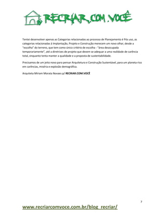 Tentei desenvolver apenas as Categorias relacionadas ao processo de Planejamento é Pós uso, as
categorias relacionadas à Implantação, Projeto e Construção merecem um novo olhar, desde a
“escolha” do terreno, que tem como único critério de escolha - “área desocupada
temporariamente”, até a diretrizes de projeto que devem se adequar a uma realidade de carência
total, enquanto tenta manter a qualidade e a proposta de sustentabilidade.
Precisamos de um jeito novo para pensar Arquitetura e Construção Sustentável, para um planeta rico
em carências, miséria e explosão demográfica.
Arquiteta Míriam Morata Novaes p/ RECRIAR.COM.VOCÊ

7

www.recriarcomvoce.com.br/blog_recriar/

 